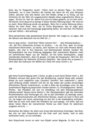 Kind, das im Treppenflur lauert: »Führe mich zu deinem Papa.« Im fünften
Stockwerk, wo in zwei Zimmern die Familie des Herrn Ali mit acht Personen
wohnt, darunter eine alte Mutter und fünf Kinder, bringt er es fertig, auf die
ehrlichste Art der Welt mit ausgestreckten Händen diese unglaublichen Worte zu
sagen: »Da bin ich, Herr Ali. Meine Frau und ich haben gedacht, es ist nicht recht.
Sie können nicht dauernd so beengt in dieser kleinen Wohnung leben. Wir sind nur
zu zweit. Diese Wohnung würde uns genügen. Wenn Sie in meine Wohnung ziehen,
hätten Sie mehr Platz. Nein, das ist nichts Besonderes. Das ist sogar ganz
natürlich. Man muß sich heutzutage gegenseitig helfen. Sie sind lieb, Ihre Kleinen
und sehr höflich.« Alle Achtung!
Ohne persönlichen oder gesetzlichen Druck diesmal. Wer wagte es, zu sagen, daß
der Mensch zum Menschen wie ein Wolf sei …?
Und es ging weiter: »Grüß Dich! Woher kommst Du?« – »Vom Polizeipräsidium.« –
»Ah, die Flics (höhnisches Grinsen im Studio).« -»Ja, die Flics. Aber ich bringe
fantastische Nachrichten. Zu-nächst, dort machen nur noch zehn Prozent Dienst.
Sodann, alle sind in ihre Kasernen und Kommissariate bestellt worden! Der
Polizeipräsident hat eine Erklärung abgegeben (Der motorisierte Reporter zieht
ein zerknittertes Papier aus der Tasche). Ich bin keine Stenotypistin, Jungs!
(Schallendes Gelächter). Aber ich glaube, ich habe die Hauptsache. Hört her: Der
Polizeipräsident hat Vollmacht (Erneutes Gelächter. ›Das würde ihm so passen!‹),
lehnt aber den Gebrauch von Waffen ab (›Fehlt ihm sonst nichts?‹). Es
338
gibt keine Strafverfolgung mehr (›Sicher, es gibt ja auch keine Polizei mehr!‹). Der
Präsident vertraut dem guten Sinn der Bevölkerung, welcher Rasse oder sozialen
Klasse sie auch angehören mag (›Zensiert! Zensiert! Text reaktionär!‹), damit
rasch Ordnung wieder einkehrt und die für das Leben des Landes notwendigen
öffentlichen Dienste funktionieren, so daß in Ruhe die Grundlagen einer für alle
annehmbaren Regierung besprochen werden können (1) (Triumphgeschrei. Beifall,
Pfeifen. ›Der Präsident mit uns! Ins Scheißhaus mit dem Polizeipräsidenten!
Volksherrschaft! Konzer-tierte Aktion!‹). Der Polizeipräsident lädt die führenden
Persönlichkeiten aller Richtungen ein, die an den Umtrieben (2) beteiligt waren,
sowie die Verantwortlichen der öffentlichen Dienste, soweit sie noch in Paris sind
(3), sie mögen sich heute nachmittag um drei Uhr in der Arbeitsbörse einfinden.
Halt! Das ist noch nicht alles! Der Präsident hat auch gesagt: ›Ich hoffe, daß von
dieser hohen Warte der menschlichen Würde aus mehr Glück für jedermann
ausgehen wird (4). ‹«
Kommentar des Volkes: Vor allem zum ersten Mal betretenes Schweigen. Das Kind,
das sich vor dem Glasschrank auf die Erde warf und heulte, weil es alles
zerbrochen hatte, ist nun zufrieden.
Kein Glasschrank trennt es mehr vom Objekt seiner Begierde. Es hält nun das
 
