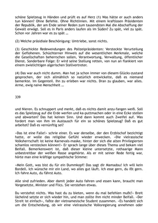 schöne Spielzeug in Händen und prüft es auf Herz (1) Was hätte er auch anders
tun können? Ohne Befehle. Ohne Richtlinien. Mit einem kraftlosen Präsidenten
der Republik, der am Ende seiner Reden zum tausendsten Mal die Abschaffung der
Gewalt erwägt. Soll es in Paris anders laufen als im Süden? Zu spät, viel zu spät.
Schon vor Jahren war es zu spät …
(2) Welche präsidiale Beschönigung: Umtriebe, sonst nichts.
(3) Geschickte Redewendungen des Polizeipräsidenten: Versteckte Verurteilung
der Geflohenen. Schüchterner Hinweis auf die wesentlichen Merkmale, welche
die Gesellschaften beherrschen sollen, Verantwortung, Verwaltung, öffentlicher
Dienst. Sonderbare Folge: Er wird seine Stellung retten, von nun an flankiert von
einem zwielichtigen algerischen Stellvertreter.
(4) Das war auch nicht dumm. Man hat ja schon immer von diesem Glücks-zustand
gesprochen, der sich allmählich so natürlich entwickelte, daß es niemand
bemerkte. Im Gegenteil. Ihn zu erleben war nichts. Dran zu glauben, war alles.
Arme, ewig naive Menschheit …
339
und Nieren. Es schnuppert und merkt, daß es nichts damit anzu-fangen weiß. Soll
es das Spielzeug auf die Erde werfen und ka-puttmachen oder in eine Ecke stellen
und abwarten? Das hat keinen Sinn. Und dann kommt auch Zweifel auf. Was
fordert man von ihm im Austausch für ein so schönes Spielzeug? Daß es gut
arbeitet? Daß es vernünftig sei?
»Das ist eine Falle!« schrie einer. Es war derselbe, der den Erzbischof bezichtigt
hatte, er wolle das religiöse Gefühl wieder erwecken. »Die vielrassische
Volksherrschaft ist keine Karnevals-maske, hinter der sich die alten Privilegierten
schamlos verstecken können!« Er sprach lange über dieses Thema und bekam viel
Beifall. Bemerkenswert ist, daß dieser kleine untersetzte, rothaarige Mann
unbestreitbar der weißen Rasse angehörte. Als er mit seiner Rede fertig war,
hörte man eine kräftige sympathische Stimme:
»Mein Gott, was bist du für ein Dummkopf! Das sagt dir Mamadou! Ich will kein
Bordell. Ich wünsche mir ein Land, wo alles gut läuft. Ich esse gern, du ißt gern.
Ich fahre Auto, du fährst Auto.
Alle sind zufrieden. Aber damit jeder Auto fahren und essen kann, braucht man
Vorgesetzte, Minister und Flics. Sie verstehen etwas.
Du verstehst nichts. Was hast du zu bieten, wenn du mal befehlen mußt?« Breit
lächelnd setzte er sich wieder hin, und man zollte ihm nicht minder Beifall. »Der
Streit ist einfach«, faßte der vietnamesische Student zusammen. »Es handelt sich
um die Entscheidung, ob wir eine vielrassische Volksregierung annehmen oder
 