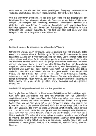 nicht und ob wir für die Zeit eines gemäßigten Übergangs verantwortliche
Techniker übernehmen, die einem Regime dienten, das wir beseitigt haben.«
Wie alle primitiven Debatten, so zog sich auch diese bis zur Erschöpfung der
Beteiligten hin. Einerseits unterstützten die Eingeborenen der Dritten Welt nebst
einigen Schlaubergern den Vorschlag Mamadous. Andererseits standen alle
diejenigen, die man früher Extremisten, Anarchisten und unverantwortliche
Fanatiker genannt hat, auf Seiten des Rothaarigen. Die Müdigkeit brachte
schließlich die Einigung zustande. Es war fast drei Uhr, und noch war kein
Delegierter für die Sitzung beim Polizeipräsidenten
340
bestimmt worden. Da erinnerte man sich an Boris Vilsberg.
Schweigend und von allen vergessen, hatte er geduldig alles mit angehört. Jetzt
erwachte er wie aus einer Art Betäubung. Im Verlauf der Stunden war er in einen
seltsamen Zustand der Bewußtseinsspaltung verfallen. Jeder Redner hatte sich
seiner Stimme und seines Gesichts bemächtigt, als ob Dutzende von Vilsbergs sich
am Mikrophon ablösen würden. Alles was gesagt worden war, nicht mehr und nicht
weniger intelligent, hatte er schon auf den Wellen des Funk und Fernsehens
vorgekaut, und er war sich heute im klaren, daß er, wohl berufsbedingt, besser
informiert war. Aber das hatte keinen Sinn mehr. So war auch sein Leben
verlaufen: eine Flut von Worten! Als man ihn jetzt wieder etwas respektvoll
fragte, wie der Schüler den Lehrer, ob er noch etwas hinzufügen möchte,
antwortete er sanft: »Nichts, ich danke Ihnen.« Das war wahrscheinlich sein
bester Kommentar. Pater Agnellu, der wie ein Meisterschwimmer ausgehalten
hatte, wurde an seiner Stelle ge-wählt, sowie Mamadou und das gesamte
Direktorium.
Von Boris Vilsberg weiß niemand, was aus ihm geworden ist.
Manche glauben, er habe sich still auf einen Kollektivbauernhof zurückgezogen.
Man kann sein Ausscheiden mit dem des Direktors von »La Grenouille«
vergleichen. Dieser fertigte eines Tages eine Zeichnung, auf der man einen höchst
verlegenen Weißen und einen fröhlichen Schwarzen vor einem Laufsteg einer
Modenschau sah. Als Text dazu ließ er den Schwarzen sagen: »Du nimmst die
schwarzen und ich die weißen Mädchen! Klar?« Im letzten Augenblick kam ihm
aber der Gedanke, daß wenn er diese Zeichnung veröffentlicht, seine Zeitung
sofort verboten wird. Wenn die Staatsgewalt und die Ideologie sich jäh ändern,
dann kann man nur weiter höhnen, spotten und anschwärzen, wenn man seine
Weste wechselt. Wie seine Mitarbeiter später aussagten, wurde er anschließend
so traurig, daß sein Gesicht den herzzerreißenden Ausdruck eines sterbenden
Clowns bekam. Er ging höflich durch seine Büroräume, drückte jedem die Hand
und wiederholte fortgesetzt: »Macht ohne mich weiter, wenn ihr könnt, wenn ihr
könnt …«
 
