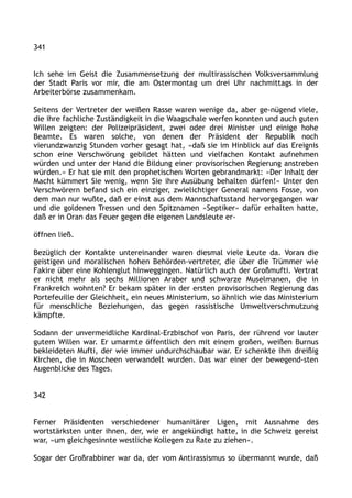 341
Ich sehe im Geist die Zusammensetzung der multirassischen Volksversammlung
der Stadt Paris vor mir, die am Ostermontag um drei Uhr nachmittags in der
Arbeiterbörse zusammenkam.
Seitens der Vertreter der weißen Rasse waren wenige da, aber ge-nügend viele,
die ihre fachliche Zuständigkeit in die Waagschale werfen konnten und auch guten
Willen zeigten: der Polizeipräsident, zwei oder drei Minister und einige hohe
Beamte. Es waren solche, von denen der Präsident der Republik noch
vierundzwanzig Stunden vorher gesagt hat, »daß sie im Hinblick auf das Ereignis
schon eine Verschwörung gebildet hätten und vielfachen Kontakt aufnehmen
würden und unter der Hand die Bildung einer provisorischen Regierung anstreben
würden.« Er hat sie mit den prophetischen Worten gebrandmarkt: »Der Inhalt der
Macht kümmert Sie wenig, wenn Sie ihre Ausübung behalten dürfen!« Unter den
Verschwörern befand sich ein einziger, zwielichtiger General namens Fosse, von
dem man nur wußte, daß er einst aus dem Mannschaftsstand hervorgegangen war
und die goldenen Tressen und den Spitznamen »Septiker« dafür erhalten hatte,
daß er in Oran das Feuer gegen die eigenen Landsleute er-
öffnen ließ.
Bezüglich der Kontakte untereinander waren diesmal viele Leute da. Voran die
geistigen und moralischen hohen Behörden-vertreter, die über die Trümmer wie
Fakire über eine Kohlenglut hinweggingen. Natürlich auch der Großmufti. Vertrat
er nicht mehr als sechs Millionen Araber und schwarze Muselmanen, die in
Frankreich wohnten? Er bekam später in der ersten provisorischen Regierung das
Portefeuille der Gleichheit, ein neues Ministerium, so ähnlich wie das Ministerium
für menschliche Beziehungen, das gegen rassistische Umweltverschmutzung
kämpfte.
Sodann der unvermeidliche Kardinal-Erzbischof von Paris, der rührend vor lauter
gutem Willen war. Er umarmte öffentlich den mit einem großen, weißen Burnus
bekleideten Mufti, der wie immer undurchschaubar war. Er schenkte ihm dreißig
Kirchen, die in Moscheen verwandelt wurden. Das war einer der bewegend-sten
Augenblicke des Tages.
342
Ferner Präsidenten verschiedener humanitärer Ligen, mit Ausnahme des
wortstärksten unter ihnen, der, wie er angekündigt hatte, in die Schweiz gereist
war, »um gleichgesinnte westliche Kollegen zu Rate zu ziehen«.
Sogar der Großrabbiner war da, der vom Antirassismus so übermannt wurde, daß
 