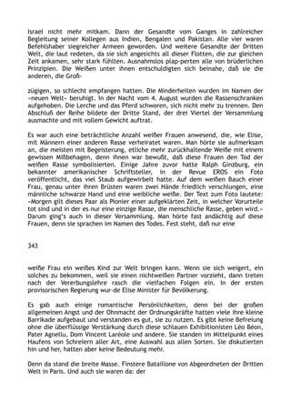 Israel nicht mehr mitkam. Dann der Gesandte vom Ganges in zahlreicher
Begleitung seiner Kollegen aus Indien, Bengalen und Pakistan. Alle vier waren
Befehlshaber siegreicher Armeen geworden. Und weitere Gesandte der Dritten
Welt, die laut redeten, da sie sich angesichts all dieser Flotten, die zur gleichen
Zeit ankamen, sehr stark fühlten. Ausnahmslos plap-perten alle von brüderlichen
Prinzipien. Die Weißen unter ihnen entschuldigten sich beinahe, daß sie die
anderen, die Groß-
zügigen, so schlecht empfangen hatten. Die Minderheiten wurden im Namen der
»neuen Welt« beruhigt. In der Nacht vom 4. August wurden die Rassenschranken
aufgehoben. Die Lerche und das Pferd schworen, sich nicht mehr zu trennen. Den
Abschluß der Reihe bildete der Dritte Stand, der drei Viertel der Versammlung
ausmachte und mit vollem Gewicht auftrat.
Es war auch eine beträchtliche Anzahl weißer Frauen anwesend, die, wie Elise,
mit Männern einer anderen Rasse verheiratet waren. Man hörte sie aufmerksam
an, die meisten mit Begeisterung, etliche mehr zurückhaltende Weiße mit einem
gewissen Mißbehagen, denn ihnen war bewußt, daß diese Frauen den Tod der
weißen Rasse symbolisierten. Einige Jahre zuvor hatte Ralph Ginzburg, ein
bekannter amerikanischer Schriftsteller, in der Revue EROS ein Foto
veröffentlicht, das viel Staub aufgewirbelt hatte. Auf dem weißen Bauch einer
Frau, genau unter ihren Brüsten waren zwei Hände friedlich verschlungen, eine
männliche schwarze Hand und eine weibliche weiße. Der Text zum Foto lautete:
»Morgen gilt dieses Paar als Pionier einer aufgeklärten Zeit, in welcher Vorurteile
tot sind und in der es nur eine einzige Rasse, die menschliche Rasse, geben wird.«
Darum ging‘s auch in dieser Versammlung. Man hörte fast andächtig auf diese
Frauen, denn sie sprachen im Namen des Todes. Fest steht, daß nur eine
343
weiße Frau ein weißes Kind zur Welt bringen kann. Wenn sie sich weigert, ein
solches zu bekommen, weil sie einen nichtweißen Partner vorzieht, dann treten
nach der Vererbungslehre rasch die vielfachen Folgen ein. In der ersten
provisorischen Regierung wur-de Elise Minister für Bevölkerung.
Es gab auch einige romantische Persönlichkeiten, denn bei der großen
allgemeinen Angst und der Ohnmacht der Ordnungskräfte hatten viele ihre kleine
Barrikade aufgebaut und verstanden es gut, sie zu nutzen. Es gibt keine Befreiung
ohne die überflüssige Verstärkung durch diese schlauen Exhibitionisten Léo Béon,
Pater Agnellu, Dom Vincent Laréole und andere. Sie standen im Mittelpunkt eines
Haufens von Schreiern aller Art, eine Auswahl aus allen Sorten. Sie diskutierten
hin und her, hatten aber keine Bedeutung mehr.
Denn da stand die breite Masse. Finstere Bataillone von Abgeordneten der Dritten
Welt in Paris. Und auch sie waren da: der
 