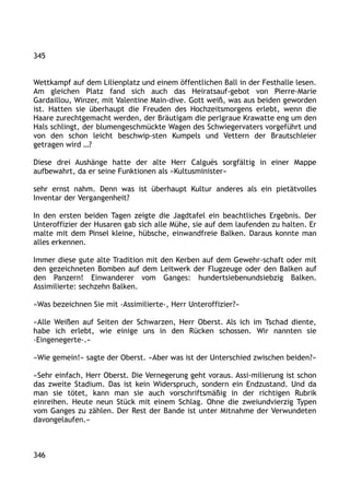 345
Wettkampf auf dem Lilienplatz und einem öffentlichen Ball in der Festhalle lesen.
Am gleichen Platz fand sich auch das Heiratsauf-gebot von Pierre-Marie
Gardaillou, Winzer, mit Valentine Main-dive. Gott weiß, was aus beiden geworden
ist. Hatten sie überhaupt die Freuden des Hochzeitsmorgens erlebt, wenn die
Haare zurechtgemacht werden, der Bräutigam die perlgraue Krawatte eng um den
Hals schlingt, der blumengeschmückte Wagen des Schwiegervaters vorgeführt und
von den schon leicht beschwip-sten Kumpels und Vettern der Brautschleier
getragen wird …?
Diese drei Aushänge hatte der alte Herr Calguès sorgfältig in einer Mappe
aufbewahrt, da er seine Funktionen als »Kultusminister«
sehr ernst nahm. Denn was ist überhaupt Kultur anderes als ein pietätvolles
Inventar der Vergangenheit?
In den ersten beiden Tagen zeigte die Jagdtafel ein beachtliches Ergebnis. Der
Unteroffizier der Husaren gab sich alle Mühe, sie auf dem laufenden zu halten. Er
malte mit dem Pinsel kleine, hübsche, einwandfreie Balken. Daraus konnte man
alles erkennen.
Immer diese gute alte Tradition mit den Kerben auf dem Gewehr-schaft oder mit
den gezeichneten Bomben auf dem Leitwerk der Flugzeuge oder den Balken auf
den Panzern! Einwanderer vom Ganges: hundertsiebenundsiebzig Balken.
Assimilierte: sechzehn Balken.
»Was bezeichnen Sie mit ›Assimilierte‹, Herr Unteroffizier?«
»Alle Weißen auf Seiten der Schwarzen, Herr Oberst. Als ich im Tschad diente,
habe ich erlebt, wie einige uns in den Rücken schossen. Wir nannten sie
›Eingenegerte‹.«
»Wie gemein!« sagte der Oberst. »Aber was ist der Unterschied zwischen beiden?«
»Sehr einfach, Herr Oberst. Die Vernegerung geht voraus. Assi-milierung ist schon
das zweite Stadium. Das ist kein Widerspruch, sondern ein Endzustand. Und da
man sie tötet, kann man sie auch vorschriftsmäßig in der richtigen Rubrik
einreihen. Heute neun Stück mit einem Schlag. Ohne die zweiundvierzig Typen
vom Ganges zu zählen. Der Rest der Bande ist unter Mitnahme der Verwundeten
davongelaufen.«
346
 