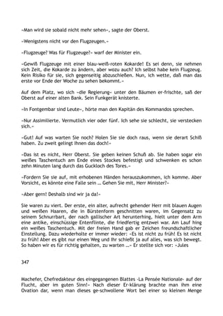 »Man wird sie sobald nicht mehr sehen«, sagte der Oberst.
»Wenigstens nicht vor den Flugzeugen.«
»Flugzeuge? Was für Flugzeuge?« warf der Minister ein.
»Gewiß Flugzeuge mit einer blau-weiß-roten Kokarde! Es sei denn, sie nehmen
sich Zeit, die Kokarde zu ändern, aber wozu auch? Ich selbst habe kein Flugzeug.
Kein Risiko für sie, sich gegenseitig abzuschießen. Nun, ich wette, daß man das
erste vor Ende der Woche zu sehen bekommt.«
Auf dem Platz, wo sich »die Regierung« unter den Bäumen er-frischte, saß der
Oberst auf einer alten Bank. Sein Funkgerät knisterte.
»In Fontgembar sind Leute«, hörte man den Kapitän des Kommandos sprechen.
»Nur Assimilierte. Vermutlich vier oder fünf. Ich sehe sie schlecht, sie verstecken
sich.«
»Gut! Auf was warten Sie noch? Holen Sie sie doch raus, wenn sie derart Schiß
haben. Zu zweit gelingt Ihnen das doch!«
»Das ist es nicht, Herr Oberst. Sie geben keinen Schuß ab. Sie haben sogar ein
weißes Taschentuch am Ende eines Stockes befestigt und schwenken es schon
zehn Minuten lang durch das Guckloch des Tores.«
»Fordern Sie sie auf, mit erhobenen Händen herauszukommen, ich komme. Aber
Vorsicht, es könnte eine Falle sein … Gehen Sie mit, Herr Minister?«
»Aber gern! Deshalb sind wir ja da!«
Sie waren zu viert. Der erste, ein alter, aufrecht gehender Herr mit blauen Augen
und weißen Haaren, die in Bürstenform geschnitten waren, im Gegensatz zu
seinem Schnurrbart, der nach gallischer Art herunterhing, hielt unter dem Arm
eine antike, einschüssige Entenflinte, die friedfertig entzwei war. Am Lauf hing
ein weißes Taschentuch. Mit der freien Hand gab er Zeichen freundschaftlicher
Einstellung. Dazu wiederholte er immer wieder: »Es ist nicht zu früh! Es ist nicht
zu früh! Aber es gibt nur einen Weg und Ihr schießt ja auf alles, was sich bewegt.
So haben wir es für richtig gehalten, zu warten …« Er stellte sich vor: »Jules
347
Machefer, Chefredakteur des eingegangenen Blattes ›La Pensée Nationale‹ auf der
Flucht, aber im guten Sinn!« Nach dieser Er-klärung brachte man ihm eine
Ovation dar, wenn man dieses ge-schwollene Wort bei einer so kleinen Menge
 