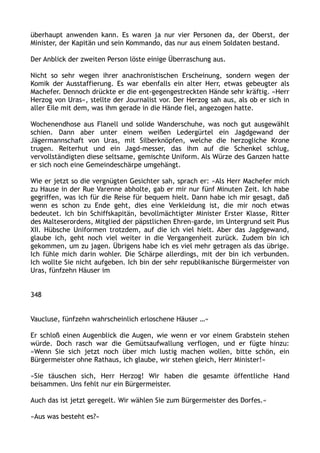 überhaupt anwenden kann. Es waren ja nur vier Personen da, der Oberst, der
Minister, der Kapitän und sein Kommando, das nur aus einem Soldaten bestand.
Der Anblick der zweiten Person löste einige Überraschung aus.
Nicht so sehr wegen ihrer anachronistischen Erscheinung, sondern wegen der
Komik der Ausstaffierung. Es war ebenfalls ein alter Herr, etwas gebeugter als
Machefer. Dennoch drückte er die ent-gegengestreckten Hände sehr kräftig. »Herr
Herzog von Uras«, stellte der Journalist vor. Der Herzog sah aus, als ob er sich in
aller Eile mit dem, was ihm gerade in die Hände fiel, angezogen hatte.
Wochenendhose aus Flanell und solide Wanderschuhe, was noch gut ausgewählt
schien. Dann aber unter einem weißen Ledergürtel ein Jagdgewand der
Jägermannschaft von Uras, mit Silberknöpfen, welche die herzogliche Krone
trugen. Reiterhut und ein Jagd-messer, das ihm auf die Schenkel schlug,
vervollständigten diese seltsame, gemischte Uniform. Als Würze des Ganzen hatte
er sich noch eine Gemeindeschärpe umgehängt.
Wie er jetzt so die vergnügten Gesichter sah, sprach er: »Als Herr Machefer mich
zu Hause in der Rue Varenne abholte, gab er mir nur fünf Minuten Zeit. Ich habe
gegriffen, was ich für die Reise für bequem hielt. Dann habe ich mir gesagt, daß
wenn es schon zu Ende geht, dies eine Verkleidung ist, die mir noch etwas
bedeutet. Ich bin Schiffskapitän, bevollmächtigter Minister Erster Klasse, Ritter
des Malteserordens, Mitglied der päpstlichen Ehren-garde, im Untergrund seit Pius
XII. Hübsche Uniformen trotzdem, auf die ich viel hielt. Aber das Jagdgewand,
glaube ich, geht noch viel weiter in die Vergangenheit zurück. Zudem bin ich
gekommen, um zu jagen. Übrigens habe ich es viel mehr getragen als das übrige.
Ich fühle mich darin wohler. Die Schärpe allerdings, mit der bin ich verbunden.
Ich wollte Sie nicht aufgeben. Ich bin der sehr republikanische Bürgermeister von
Uras, fünfzehn Häuser im
348
Vaucluse, fünfzehn wahrscheinlich erloschene Häuser …«
Er schloß einen Augenblick die Augen, wie wenn er vor einem Grabstein stehen
würde. Doch rasch war die Gemütsaufwallung verflogen, und er fügte hinzu:
»Wenn Sie sich jetzt noch über mich lustig machen wollen, bitte schön, ein
Bürgermeister ohne Rathaus, ich glaube, wir stehen gleich, Herr Minister!«
»Sie täuschen sich, Herr Herzog! Wir haben die gesamte öffentliche Hand
beisammen. Uns fehlt nur ein Bürgermeister.
Auch das ist jetzt geregelt. Wir wählen Sie zum Bürgermeister des Dorfes.«
»Aus was besteht es?«
 