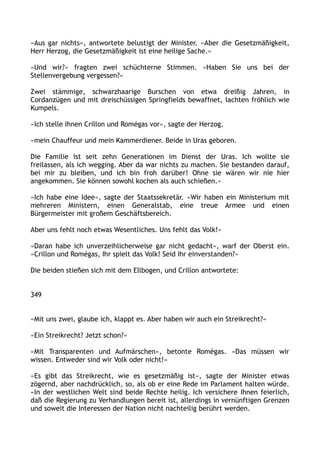 »Aus gar nichts«, antwortete belustigt der Minister. »Aber die Gesetzmäßigkeit,
Herr Herzog, die Gesetzmäßigkeit ist eine heilige Sache.«
»Und wir?« fragten zwei schüchterne Stimmen. »Haben Sie uns bei der
Stellenvergebung vergessen?«
Zwei stämmige, schwarzhaarige Burschen von etwa dreißig Jahren, in
Cordanzügen und mit dreischüssigen Springfields bewaffnet, lachten fröhlich wie
Kumpels.
»Ich stelle Ihnen Crillon und Romégas vor«, sagte der Herzog,
»mein Chauffeur und mein Kammerdiener. Beide in Uras geboren.
Die Familie ist seit zehn Generationen im Dienst der Uras. Ich wollte sie
freilassen, als ich wegging. Aber da war nichts zu machen. Sie bestanden darauf,
bei mir zu bleiben, und ich bin froh darüber! Ohne sie wären wir nie hier
angekommen. Sie können sowohl kochen als auch schießen.«
»Ich habe eine Idee«, sagte der Staatssekretär. »Wir haben ein Ministerium mit
mehreren Ministern, einen Generalstab, eine treue Armee und einen
Bürgermeister mit großem Geschäftsbereich.
Aber uns fehlt noch etwas Wesentliches. Uns fehlt das Volk!«
»Daran habe ich unverzeihlicherweise gar nicht gedacht«, warf der Oberst ein.
»Crillon und Romégas, Ihr spielt das Volk! Seid Ihr einverstanden?«
Die beiden stießen sich mit dem Ellbogen, und Crillon antwortete:
349
»Mit uns zwei, glaube ich, klappt es. Aber haben wir auch ein Streikrecht?«
»Ein Streikrecht? Jetzt schon?«
»Mit Transparenten und Aufmärschen«, betonte Romégas. »Das müssen wir
wissen. Entweder sind wir Volk oder nicht!«
»Es gibt das Streikrecht, wie es gesetzmäßig ist«, sagte der Minister etwas
zögernd, aber nachdrücklich, so, als ob er eine Rede im Parlament halten würde.
»In der westlichen Welt sind beide Rechte heilig. Ich versichere Ihnen feierlich,
daß die Regierung zu Verhandlungen bereit ist, allerdings in vernünftigen Grenzen
und soweit die Interessen der Nation nicht nachteilig berührt werden.
 