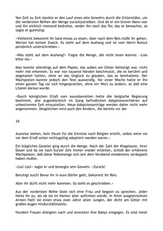 Von Zeit zu Zeit steckte er den Lauf eines alte Gewehrs durch die Gitterstäbe, um
die vordersten Reihen der Menge zurückzutreiben. Und da er ein braver Mann war
und ihn wirklich niemand bedrohte, weder ihn noch das Tor, das er bewachte, so
sagte er gutmütig:
»Vielleicht bekommt ihr bald etwas zu essen. Aber nach dem Reis müßt ihr gehen.
Warten hat keinen Zweck. Es steht auf dem Aushang und ist vom Herrn Konsul
persönlich unterschrieben.«
»Was steht auf dem Aushang?« fragte die Menge, die nicht lesen konnte. »Lies
bitte vor.«
Man konnte allerdings auf dem Papier, das außen am Gitter befestigt war, nicht
mehr viel erkennen. Es war von tausend Händen beschmutzt, die es berührt und
abgetastet hatten, ohne an das Unglück zu glauben, das es beinhaltete. Der
Wachposten kannte jedoch den Text auswendig. Vor einer Woche hatte er ihn
einen ganzen Tag vor sich hingesprochen, ohne ein Wort zu ändern, so daß eine
Litanei daraus wurde.
»Durch königlichen Erlaß vom soundsovielten hatte die belgische Regierung
bestimmt, alle augenblicklich im Gang befindlichen Adoptionsverfahren auf
unbestimmte Zeit einzustellen. Neue Adoptionsanträge werden daher nicht mehr
angenommen. Desgleichen wird auch den Kindern, die bereits vor der
34
Ausreise stehen, kein Visum für die Einreise nach Belgien erteilt, selbst wenn sie
vor dem Erlaß schon rechtsgültig adoptiert worden waren.«
Ein klägliches Gezeter ging durch die Menge. Nach der Zahl der Klagelaute, ihrer
Dauer und da sie nach kurzer Zeit immer wieder ertönten, schloß der erfahrene
Wachposten, daß diese Volksmenge sich seit dem Vorabend mindestens verdoppelt
haben mußte.
»Los! Los!« sagte er und bewegte sein Gewehr. »Zurück!
Beruhigt euch! Bevor ihr in eure Dörfer geht, bekommt ihr Reis.
Aber ihr dürft nicht mehr kommen. So steht es geschrieben.«
Aus der vordersten Reihe löste sich eine Frau und begann zu sprechen. Jeder
hörte ihr zu, als ob sie im Namen aller auftreten würde. In ihren ausgestreckten
Armen hielt sie einen etwa zwei Jahre alten Jungen, der dicht am Gitter mit
großen Augen hindurchblinzelte.
Hundert Frauen drängten nach und streckten ihre Babys entgegen. Es sind meist
 