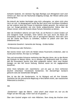48.
Achtzehn Gedecke. Am nächsten Tag legte Romégas zum Mittagstisch noch zwei
weitere auf. Dann war der Nachschub endgültig versiegt. Der Westen zählte jetzt
zwanzig Mann.
Die Ankunft der beiden Nachzügler ging nicht reibungslos, vor allem nicht ohne
Lärm vor sich. Im Morgengrauen wurde das Dorf durch eine furchtbare Schießerei
auf der anderen Seite des Flusses im besetzten Gebiet geweckt. Von weitem sah
man nur Hunger-gestalten wie eine Herde aufgescheuchter Zebras über die
Wiesen rennen, ohne die Ursache dieses Tumults feststellen zu können.
Aber die Schießerei näherte sich dem Fluß, als ob Pioniere in einem Graben auf
eine belagerte Stadt vorstoßen. Einer bahnte sich quer durch die Masse der
Einwanderer einen Weg zum Dorf, den er sprungweise abkürzte. Nach dem Lärm
und der Stärke des Feuers zu schließen, mußten es jedoch zwei oder drei
Unbekannte sein.
»Verdammte Gewehre!« bemerkte der Herzog. »Großes Kaliber.
Für Rhinozerosse oder Elefanten.«
Man konnte immer noch nicht die Helden dieses Feuerwerks entdecken, aber es
wurde jetzt leichter, ihre Spur zu verfolgen.
Tote und verwundete Schwarze markierten den Weg des Lärms, der zu den Ruinen
des Gutshofs im Westen führte, wo er offenbar auf Widerstand stieß. Es schien,
daß die Einwanderer bereits eine Miliz aufgestellt hatten, denn neue Banden
bezogen um den Hof herum Stellung. Diesmal waren sie mit Jagdgewehren
bewaffnet.
Unter ihnen befanden sich »Assimilierte« und ein paar an ihren Uniformen
deutlich erkennbare französische Gendarmen. Ein diensteifriger Gendarm
gehorcht stets der bestehenden Obrigkeit.
Dies ist das Abc der Gendarmerie, ist ihr Rückgrat und oft ihre Schande.
Zweifellos hat die provisorische Regierung in Paris Befehl erteilt, den rassistischen
Widerstand zu brechen …
352
»Gendarmen!« sagte der Oberst. »Jetzt schon! Jetzt wissen wir, wer uns die
Flieger auf den Hals jagt, früher noch als ich glaubte …«
Über dem Gutshof zeigten sich viele Wölkchen. Dann drang das Krachen einer
 