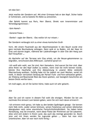 ich töte Sie!«
Jetzt wachte der Gendarm auf. Mit einer Grimasse hob er den Kopf. Sicher hatte
er Schmerzen, und es kostete ihn Mühe zu antworten.
»Der Befehl kommt aus Paris, Herr Oberst. Direkt vom Innenminister und
Verteidigungsminister.«
»Sein Name?«
»General Fosse.«
»Danke!« sagte der Oberst. »Das wollte ich nur wissen.«
Der Gendarm verbeugte sich zu einer etwas komischen Gruß-
form. Mit einem Feuerstoß aus der Maschinenpistole in den Bauch wurde eine
ganz normale Beurlaubung vollzogen. Dann sank er zu Boden, mit der Nase im
Gras und starren Augen, während der Lastkraftwagen in aller Eile den Hang zum
Dorf hinauffuhr …
Als Machefer auf der Terrasse sein Glas erhob, um die Neuan-gekommenen zu
begrüßen, verschwand alles Mißtrauen. Lächelnd sprach er:
»Ich weiß sehr wohl, wer Sie sind, Herr Hamadura. Und warum Sie hier sind. Aber
ohne Ihnen vor den Kopf stoßen zu wollen, wenn man Sie nicht kennen würde,
könnte Ihre Hautfarbe und Ihre Abstammung in unserer Mitte vielleicht
Überraschung auslösen. Zufällig habe ich Sie jedoch vor zwei Wochen, soviel ich
weiß, in dieser verrückten Sendung der Pariser Funk– und Fern-sehstation gehört,
als Vilsberg und Rosemonde Réal das Stück spielten, wer bezüglich Geschichte am
besten Dreck werfen kann.
Ich muß sagen, als ich Sie lachen hörte, habe auch ich sehr gelacht.
354
Aber Sie und ich waren in diesem Fall wohl die einzigen. Würden Sie bei uns
nochmals Ihre Antwort zum besten geben, wenn Sie sich noch daran erinnern?«
»Ich erinnere mich genau. Ich habe zu den beiden Spaßvögeln gesagt: ›Sie kennen
mein Volk nicht, weder seinen Schmutz, seinen Fatalismus und seinen idiotischen
Aberglauben noch seine atavistische Fortschrittsfeindlichkeit. Sie haben keine
Vorstellung, was Sie erwartet, wenn diese Flotte der Primitiven auf Sie zukommt.
Alles wird sich ändern in Ihrem Land, das auch das meinige geworden ist. Durch
jene und mit ihnen werden Sie zugrunde gehen …‹ Dann hat man mich
unterbrochen. Aber ich war noch nicht fertig.«
 