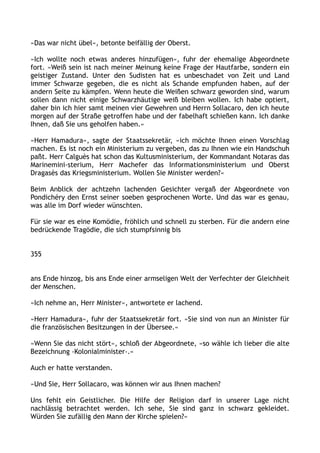 »Das war nicht übel«, betonte beifällig der Oberst.
»Ich wollte noch etwas anderes hinzufügen«, fuhr der ehemalige Abgeordnete
fort. »Weiß sein ist nach meiner Meinung keine Frage der Hautfarbe, sondern ein
geistiger Zustand. Unter den Sudisten hat es unbeschadet von Zeit und Land
immer Schwarze gegeben, die es nicht als Schande empfunden haben, auf der
andern Seite zu kämpfen. Wenn heute die Weißen schwarz geworden sind, warum
sollen dann nicht einige Schwarzhäutige weiß bleiben wollen. Ich habe optiert,
daher bin ich hier samt meinen vier Gewehren und Herrn Sollacaro, den ich heute
morgen auf der Straße getroffen habe und der fabelhaft schießen kann. Ich danke
Ihnen, daß Sie uns geholfen haben.«
»Herr Hamadura«, sagte der Staatssekretär, »ich möchte Ihnen einen Vorschlag
machen. Es ist noch ein Ministerium zu vergeben, das zu Ihnen wie ein Handschuh
paßt. Herr Calguès hat schon das Kultusministerium, der Kommandant Notaras das
Marinemini-sterium, Herr Machefer das Informationsministerium und Oberst
Dragasès das Kriegsministerium. Wollen Sie Minister werden?«
Beim Anblick der achtzehn lachenden Gesichter vergaß der Abgeordnete von
Pondichéry den Ernst seiner soeben gesprochenen Worte. Und das war es genau,
was alle im Dorf wieder wünschten.
Für sie war es eine Komödie, fröhlich und schnell zu sterben. Für die andern eine
bedrückende Tragödie, die sich stumpfsinnig bis
355
ans Ende hinzog, bis ans Ende einer armseligen Welt der Verfechter der Gleichheit
der Menschen.
»Ich nehme an, Herr Minister«, antwortete er lachend.
»Herr Hamadura«, fuhr der Staatssekretär fort. »Sie sind von nun an Minister für
die französischen Besitzungen in der Übersee.«
»Wenn Sie das nicht stört«, schloß der Abgeordnete, »so wähle ich lieber die alte
Bezeichnung ›Kolonialminister‹.«
Auch er hatte verstanden.
»Und Sie, Herr Sollacaro, was können wir aus Ihnen machen?
Uns fehlt ein Geistlicher. Die Hilfe der Religion darf in unserer Lage nicht
nachlässig betrachtet werden. Ich sehe, Sie sind ganz in schwarz gekleidet.
Würden Sie zufällig den Mann der Kirche spielen?«
 