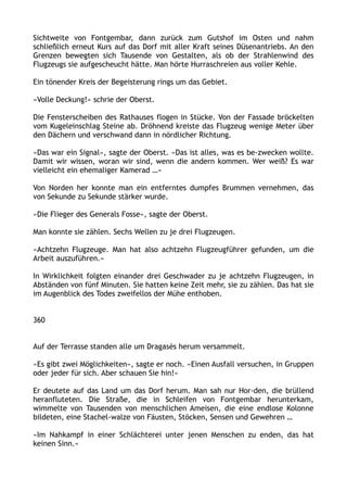 Sichtweite von Fontgembar, dann zurück zum Gutshof im Osten und nahm
schließlich erneut Kurs auf das Dorf mit aller Kraft seines Düsenantriebs. An den
Grenzen bewegten sich Tausende von Gestalten, als ob der Strahlenwind des
Flugzeugs sie aufgescheucht hätte. Man hörte Hurraschreien aus voller Kehle.
Ein tönender Kreis der Begeisterung rings um das Gebiet.
»Volle Deckung!« schrie der Oberst.
Die Fensterscheiben des Rathauses flogen in Stücke. Von der Fassade bröckelten
vom Kugeleinschlag Steine ab. Dröhnend kreiste das Flugzeug wenige Meter über
den Dächern und verschwand dann in nördlicher Richtung.
»Das war ein Signal«, sagte der Oberst. »Das ist alles, was es be-zwecken wollte.
Damit wir wissen, woran wir sind, wenn die andern kommen. Wer weiß? Es war
vielleicht ein ehemaliger Kamerad …«
Von Norden her konnte man ein entferntes dumpfes Brummen vernehmen, das
von Sekunde zu Sekunde stärker wurde.
»Die Flieger des Generals Fosse«, sagte der Oberst.
Man konnte sie zählen. Sechs Wellen zu je drei Flugzeugen.
»Achtzehn Flugzeuge. Man hat also achtzehn Flugzeugführer gefunden, um die
Arbeit auszuführen.«
In Wirklichkeit folgten einander drei Geschwader zu je achtzehn Flugzeugen, in
Abständen von fünf Minuten. Sie hatten keine Zeit mehr, sie zu zählen. Das hat sie
im Augenblick des Todes zweifellos der Mühe enthoben.
360
Auf der Terrasse standen alle um Dragasès herum versammelt.
»Es gibt zwei Möglichkeiten«, sagte er noch. »Einen Ausfall versuchen, in Gruppen
oder jeder für sich. Aber schauen Sie hin!«
Er deutete auf das Land um das Dorf herum. Man sah nur Hor-den, die brüllend
heranfluteten. Die Straße, die in Schleifen von Fontgembar herunterkam,
wimmelte von Tausenden von menschlichen Ameisen, die eine endlose Kolonne
bildeten, eine Stachel-walze von Fäusten, Stöcken, Sensen und Gewehren …
»Im Nahkampf in einer Schlächterei unter jenen Menschen zu enden, das hat
keinen Sinn.«
 