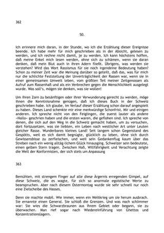 362
50.
Ich erinnere mich daran, in der Stunde, wo ich die Erzählung dieser Ereignisse
beende. Ich habe mehr für mich geschrieben als in der Absicht, gelesen zu
werden, und ich rechne nicht damit, je zu werden. Ich kann höchstens hoffen,
daß meine Enkel mich lesen werden, ohne sich zu schämen, wenn sie daran
denken, daß mein Blut auch in ihren Adern fließt. Übrigens, was werden sie
verstehen? Wird das Wort Rassismus für sie noch irgendeine Bedeutung haben?
Schon zu meiner Zeit war die Meinung darüber so geteilt, daß das, was für mich
nur die schlichte Feststellung der Unverträglichkeit der Rassen war, wenn sie in
einer gemeinsamen Umwelt leben, vom größten Teil meiner Zeitgenossen als
Aufruf zum Rassenhaß und als ein Verbrechen gegen die Menschlichkeit ausgelegt
wurde. Was soll‘s, mögen sie denken, was sie wollen!
Um ihren Zorn zu besänftigen oder ihrer Verwunderung gerecht zu werden, möge
ihnen die Kenntnisnahme genügen, daß ich dieses Buch in der Schweiz
geschrieben habe. Ich glaube, im Verlauf dieser Erzählung schon darauf angespielt
zu haben. Dieses Land schenkte mir eine merkwürdige Schonfrist. Mir und einigen
anderen. Ich spreche nicht von den Feiglingen, die zuerst lauter als andere
»Hallo« geschrien haben und die ersten waren, die geflohen sind. Ich spreche von
denen, die sich auf den Weg in die Schweiz gemacht haben, um zu versuchen,
dort fortzusetzen, was sie liebten, ein Leben nach westlicher Art unter Leuten
gleicher Rasse. Wunderbares kleines Land! Seit langem schon Gegenstand des
Gespötts, weil es sich damit begnügte, glücklich zu leben, ohne sich durch
Gewissensbisse zu zerfleischen, und weil sein Gedankenflug kaum über das
Streben nach ein wenig alltäg-lichem Glück hinausging. Schweizer sein bedeutete,
einen gelben Stern tragen. Zwischen Haß, Willfährigkeit und Verachtung zeigte
die Welt der Konformisten, der sich stets um Anpassung
363
Bemühten, mit strengem Finger auf alle diese Ärgernis erregenden Gimpel, auf
diese Schweiz, die es wagte, für sich so anormale egoistische Werte zu
beanspruchen. Aber nach diesem Ostermontag wurde sie sehr schnell nur noch
eine Zielscheibe des Hasses.
Denn sie machte mobil. Wie immer, wenn ein Weltkrieg um sie herum ausbrach.
Sie ernannte einen General. Sie schloß die Grenzen. Und was noch schlimmer
war: Sie wies die Schwarzbraunen aus ihrem Gebiet oder begann, sie zu
überwachen. Man rief sogar nach Wiedereinführung von Ghettos und
Konzentrationslagern.
 