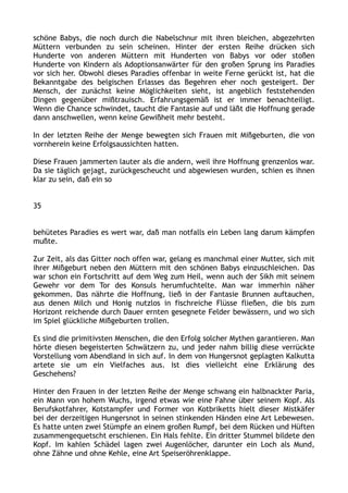schöne Babys, die noch durch die Nabelschnur mit ihren bleichen, abgezehrten
Müttern verbunden zu sein scheinen. Hinter der ersten Reihe drücken sich
Hunderte von anderen Müttern mit Hunderten von Babys vor oder stoßen
Hunderte von Kindern als Adoptionsanwärter für den großen Sprung ins Paradies
vor sich her. Obwohl dieses Paradies offenbar in weite Ferne gerückt ist, hat die
Bekanntgabe des belgischen Erlasses das Begehren eher noch gesteigert. Der
Mensch, der zunächst keine Möglichkeiten sieht, ist angeblich feststehenden
Dingen gegenüber mißtrauisch. Erfahrungsgemäß ist er immer benachteiligt.
Wenn die Chance schwindet, taucht die Fantasie auf und läßt die Hoffnung gerade
dann anschwellen, wenn keine Gewißheit mehr besteht.
In der letzten Reihe der Menge bewegten sich Frauen mit Mißgeburten, die von
vornherein keine Erfolgsaussichten hatten.
Diese Frauen jammerten lauter als die andern, weil ihre Hoffnung grenzenlos war.
Da sie täglich gejagt, zurückgescheucht und abgewiesen wurden, schien es ihnen
klar zu sein, daß ein so
35
behütetes Paradies es wert war, daß man notfalls ein Leben lang darum kämpfen
mußte.
Zur Zeit, als das Gitter noch offen war, gelang es manchmal einer Mutter, sich mit
ihrer Mißgeburt neben den Müttern mit den schönen Babys einzuschleichen. Das
war schon ein Fortschritt auf dem Weg zum Heil, wenn auch der Sikh mit seinem
Gewehr vor dem Tor des Konsuls herumfuchtelte. Man war immerhin näher
gekommen. Das nährte die Hoffnung, ließ in der Fantasie Brunnen auftauchen,
aus denen Milch und Honig nutzlos in fischreiche Flüsse fließen, die bis zum
Horizont reichende durch Dauer ernten gesegnete Felder bewässern, und wo sich
im Spiel glückliche Mißgeburten trollen.
Es sind die primitivsten Menschen, die den Erfolg solcher Mythen garantieren. Man
hörte diesen begeisterten Schwätzern zu, und jeder nahm billig diese verrückte
Vorstellung vom Abendland in sich auf. In dem von Hungersnot geplagten Kalkutta
artete sie um ein Vielfaches aus. Ist dies vielleicht eine Erklärung des
Geschehens?
Hinter den Frauen in der letzten Reihe der Menge schwang ein halbnackter Paria,
ein Mann von hohem Wuchs, irgend etwas wie eine Fahne über seinem Kopf. Als
Berufskotfahrer, Kotstampfer und Former von Kotbriketts hielt dieser Mistkäfer
bei der derzeitigen Hungersnot in seinen stinkenden Händen eine Art Lebewesen.
Es hatte unten zwei Stümpfe an einem großen Rumpf, bei dem Rücken und Hüften
zusammengequetscht erschienen. Ein Hals fehlte. Ein dritter Stummel bildete den
Kopf. Im kahlen Schädel lagen zwei Augenlöcher, darunter ein Loch als Mund,
ohne Zähne und ohne Kehle, eine Art Speiseröhrenklappe.
 