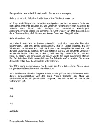 Dies geschah zwar in Wirklichkeit nicht. Das kann ich bezeugen.
Richtig ist jedoch, daß eine dunkle Haut sofort Verdacht erweckte.
Ich frage mich übrigens, ob es im Bannerträgerland der internationalen Freiheiten
nicht schon immer so gewesen ist. Die Vereinten Nationen verließen natürlich die
Schweiz samt ihrem eitlen Gefolge der humanitären Abteilungen.
Merkwürdigerweise lebten die Menschen in Genf wieder auf. Man braucht nicht
darauf hin-zuweisen, daß dies nur von kurzer Dauer war. Einige Monate.
Nicht einmal ein Jahr.
Auch die Schweiz war im Innern unterwühlt. Auch dort hatte das Tier alles
untergraben, aber mit soviel Behutsamkeit, daß es länger dauerte, bis der
Widerstand zusammenbrach. Und die Schweiz hat weitgehendst versäumt, sich
darüber Gedanken zu machen. Ihr Sturz erfolgte sanfter. Der berühmte Schild der
Neutralität beeindruckte nur schwach, und man zog Handschuhe an, um das
Halali zu blasen. Von innen und von außen wurde der Druck zunehmend stärker.
Der Fall München. Nicht zu vergleichen. Die Schweiz mußte handeln. Sie konnte
dem nicht entge-hen. Heute hat sie unterzeichnet.
Um 0 Uhr heute nacht werden ihre Grenzen geöffnet. Seit etlichen Tagen waren
sie gewissermaßen schon nicht mehr bewacht.
Jetzt wiederhole ich mich langsam, damit ich ihn ganz in mich aufnehmen kann,
diesen melancholischen Satz des alten Prinzen Bibesco: »Der Sturz von
Konstantinopel ist ein persönliches Un-glück, das uns in der letzten Woche
widerfahren ist!«
364
365
366
ANHANG
Zeitgenössische Stimmen zum Buch
 