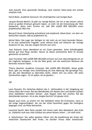 Jean Anouilh: Eine spannende Handlung, nach welcher Holly-wood sich schnell
umsehen muß.
Hervé Bazin, Académie Goncourt: Ein eindringliches und mutiges Buch.
Jacques Benoist-Méchin: Es gibt nur wenige Bücher, die mir in den letzten Jahren
einen so großen Eindruck gemacht haben. Je mehr ich die Entwicklung der Welt
beobachte, desto mehr fürchte ich, daß DAS LAGER DER HEILIGEN einen
prophetischen Wert hat.
Bernard Clavel: Gleichzeitig aufwühlend und empörend, dieses Buch, von dem wir
befürchten müssen, daß es prophetisch ist.
Michel Dehn: Das Lager der Heiligen ist viel mehr als ein faszi-nierender Roman.
Er ist eine sarkastische Tragödie, unser offenes Grab und vielleicht der richtige
Ausdruck für das, was das Jüngste Gericht sein wird.
Jean Dutourd: Unser Abendland ist ein Clown geworden. Seine Schlußtragödie
könnte gut eine Posse werden. Darum ist dieses schreckliche Buch im Grunde
genommen so komisch.
Jean Fourastié: DAS LAGER DER HEILIGEN erinnert auf eine überwältigende Art an
die tragische Sackgasse, in die die Welt gerät, seit die westlichen Nationen die
Kontrolle verloren haben.
Thierry Maulnier, Académie Française: DAS LAGER DER HEILIGEN, dieses große
Buch, gibt uns weniger eine Unterhaltung als eine Mahnung: Die gewaltige Flut,
die das alte Abendland zu überrollen droht, nähert sich uns schon. Die alten
Sonnenuhren sagen: »Es ist später, als du glaubst.«
367
Louis Pauwels: Ein römisches Medium des 2. Jahrhunderts in der Umgebung von
Celsus hätte den ersten Tod des Abendlandes mit diesem Zorn und diesem Lächeln
eines Gebildeten schreiben können. Jean Raspail sieht den zweiten Tod des
Abendlandes kommen. Ist es das Jüngste Gericht? Ich glaube nicht.
Raspail auch nicht, so scheint mir. Der Gebildete rettet die Zivilisation, wenn er
die ewige Ungerechtigkeit, die von der eitlen Dummheit gegen die Intelligenz
begangen wird, als Posse betrachtet.
Lawrence Durell: Mein Geist wendet sich immer mehr dem Abendland, dem Erbe
zu. Vielleicht muß man viele Schätze aus seinen Ruinen retten … Ich weiß nicht.
A. Solschenizyn: Von außen gesehen nähert sich die Ausdehnung der Krisen der
westlichen Gesellschaft dem Punkt, wo darüber hinaus diese Gesellschaft
 