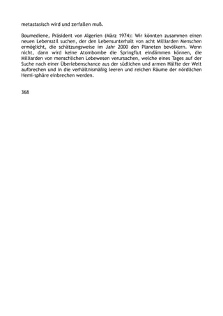metastasisch wird und zerfallen muß.
Boumediene, Präsident von Algerien (März 1974): Wir könnten zusammen einen
neuen Lebensstil suchen, der den Lebensunterhalt von acht Milliarden Menschen
ermöglicht, die schätzungsweise im Jahr 2000 den Planeten bevölkern. Wenn
nicht, dann wird keine Atombombe die Springflut eindämmen können, die
Milliarden von menschlichen Lebewesen verursachen, welche eines Tages auf der
Suche nach einer Überlebenschance aus der südlichen und armen Hälfte der Welt
aufbrechen und in die verhältnismäßig leeren und reichen Räume der nördlichen
Hemi-sphäre einbrechen werden.
368
 