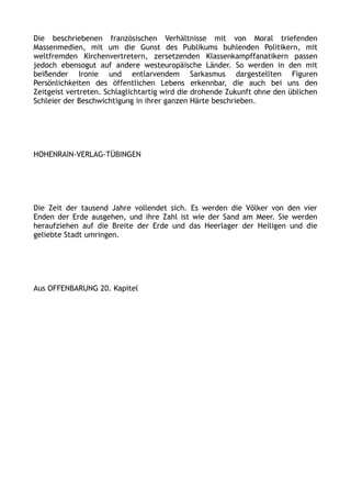 Die beschriebenen französischen Verhältnisse mit von Moral triefenden
Massenmedien, mit um die Gunst des Publikums buhlenden Politikern, mit
weltfremden Kirchenvertretern, zersetzenden Klassenkampffanatikern passen
jedoch ebensogut auf andere westeuropäische Länder. So werden in den mit
beißender Ironie und entlarvendem Sarkasmus dargestellten Figuren
Persönlichkeiten des öffentlichen Lebens erkennbar, die auch bei uns den
Zeitgeist vertreten. Schlaglichtartig wird die drohende Zukunft ohne den üblichen
Schleier der Beschwichtigung in ihrer ganzen Härte beschrieben.
HOHENRAIN-VERLAG-TÜBINGEN
Die Zeit der tausend Jahre vollendet sich. Es werden die Völker von den vier
Enden der Erde ausgehen, und ihre Zahl ist wie der Sand am Meer. Sie werden
heraufziehen auf die Breite der Erde und das Heerlager der Heiligen und die
geliebte Stadt umringen.
Aus OFFENBARUNG 20. Kapitel
 