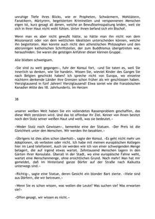 unruhige Tiefe ihres Blicks, wie er Propheten, Schwärmern, Wohltätern,
Fanatikern, Märtyrern, begeisterten Kriminellen und versponnenen Menschen
eigen ist, kurz gesagt all denen, welche an Bewußtseinsspaltung leiden, weil sie
sich in ihrer Haut nicht wohl fühlen. Unter ihnen befand sich ein Bischof.
Wenn man es aber nicht gewußt hätte, so hätte man ihn nicht von dem
Missionsarzt oder von dem weltlichen Idealisten unterscheiden können, welche
ihn begleiteten. Man konnte auch nicht den atheistischen Philosophen und den
abtrünnigen katholischen Schriftsteller, der zum Buddhismus übergetreten war,
herausfinden. Sie waren die geistigen Anführer dieser kleinen Gruppe.
Alle blieben schweigsam.
»Sie sind zu weit gegangen«, fuhr der Konsul fort, »und Sie taten es, weil Sie
innerlich so denken, wie Sie handeln. Wissen Sie, wieviel Kinder des Ganges Sie
nach Belgien geschickt haben? Ich spreche nicht von Europa, wo einzelne
nüchtern denkende Länder ihre Grenzen schon früher als wir geschlossen haben.
Vierzigtausend in fünf Jahren! Vierzigtausend! Etwa soviel wie die französischen
Kanadier Mitte des 18. Jahrhunderts. Im Herzen
38
unserer weißen Welt haben Sie ein vollendetes Rassenproblem geschaffen, das
diese Welt zerstören wird. Und das ist offenbar Ihr Ziel. Keiner von Ihnen besitzt
noch den Stolz seiner weißen Haut und weiß, was sie bedeutet.«
»Weder Stolz noch Gewissen«, bemerkte eine der Statuen. »Der Preis ist die
Gleichheit unter den Menschen. Wir werden ihn bezahlen.«
»Übrigens ist dies alles schon überholt«, sagte der Konsul. »Es geht nicht mehr um
Adoptionen, ob verboten oder nicht. Ich habe mit meinen europäischen Kollegen
hier im Land telefoniert. Auch sie werden wie ich von einer schweigenden Menge
belagert, die auf irgend etwas wartet. Zehntausend Menschen lagern in den
Gärten ihrer Konsulate. Überall in der Stadt, wo eine europäische Fahne weht,
wartet eine Menschenmenge, ohne ersichtlichen Grund. Noch mehr! Man hat mir
gemeldet, daß im Hinterland ganze Dörfer auf der Straße nach Kalkutta
unterwegs sind.«
»Richtig«, sagte eine Statue, deren Gesicht ein blonder Bart zierte. »Viele sind
aus Dörfern, die wir betreuen.«
»Wenn Sie es schon wissen, was wollen die Leute? Was suchen sie? Was erwarten
sie?«
»Offen gesagt, wir wissen es nicht.«
 