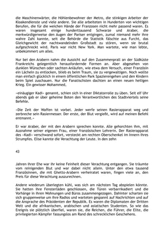 die Maschinenwärter, die Höhlenbewohner der Metro, die stinkigen Arbeiter der
Kloakendienste und viele andere. Sie alle arbeiteten in Hunderten von wichtigen
Berufen, die für die weichen Hände der Franzosen nicht mehr passend waren. Es
waren insgesamt einige hunderttausend Schwarze und Araber, die
merkwürdigerweise den Augen der Pariser entgingen, zumal niemand mehr ihre
wahre Zahl kannte, seit die Behörde die Statistik fälschte aus Furcht, das
Gleichgewicht der nachtwandelnden Großstadt zu stören, wenn sie brutal
aufgeschreckt wird. Paris war nicht New York. Man wartete, wie man lebte,
unbekümmert um alles.
Nur bei den Arabern nahm die Aussicht auf den Zusammenprall an der Südküste
Frankreichs gelegentlich herausfordernde Formen an. Aber abgesehen von
dunklen Wünschen oder sachten Anläufen, wie etwa dem Versuch, einer Französin
ein Lächeln zu entlocken, blieb es beim Traum, sie zu vergewaltigen. Noch wollte
man einfach glücklich in einem öffentlichen Park Spazierengehen und den Kindern
beim Spiel zuschauen. Nur die Fanatischsten dachten an einen neuen heiligen
Krieg. Ein gewisser Mohammed,
»einäugiger Kadi« genannt, schien sich in einer Diktatorrolle zu üben. Seit elf Uhr
abends gab er über geheime Boten den Verantwortlichen des Stadtviertels seine
Befehle.
»Die Zeit der Waffen ist vorbei. Jeder werfe seinen Rasierapparat weg und
zerbreche sein Rasiermesser. Der erste, der Blut vergießt, wird auf meinen Befehl
entmannt.«
Er war Araber, der mit den Arabern sprechen konnte. Alle gehorchten ihm, mit
Ausnahme seiner eigenen Frau, einer französischen Lehrerin. Der Rasierapparat
des »Kadi« verschwand sofort, versteckt am rechten Oberschenkel im Innern ihres
Strumpfes. Elise kannte die Verachtung der Leute. In den zehn
43
Jahren ihrer Ehe war ihr keine Feinheit dieser Verachtung entgangen. Sie träumte
vom reinigenden Blut und war dabei nicht allein. Unter den etwa tausend
Französinnen, die mit Ghetto-Arabern verheiratet waren, fingen viele an, den
Preis für diese Verachtung auszurechnen.
Andere wiederum überlegten kühl, was sich am nächsten Tag abspielen könnte.
Sie hatten ihre Fensterläden geschlossen, die Türen verbarrikadiert und die
Vorhänge in ihren Wohnungen und Büros zusammengezogen. Dahinter scharten sie
sich gruppenweise um ihre Radios und warteten gespannt auf Nachrichten und auf
die Ansprache des Präsidenten der Republik. Es waren die Diplomaten der Dritten
Welt und die afrikanischen, arabischen und asiatischen Studenten. So wie das
Ereignis sie plötzlich überfiel, waren sie, die Reichen, die Führer, die Elite, die
privilegierten Kämpfer fassungslos am Rand des schrecklichen Geschehens.
 