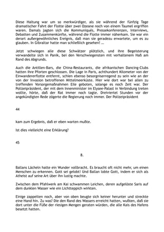 Diese Haltung war um so merkwürdiger, als sie während der fünfzig Tage
dramatischer Fahrt der Flotte über zwei Ozeane noch von einem Taumel ergriffen
waren. Damals jagten sich die Kommuniqués, Pressekonferenzen, Interviews,
Debatten und Zusammenkünfte, während die Flotte immer näherkam. Sie war ein
derart außergewöhnliches Ereignis, daß man sie geradezu erwartete, um es zu
glauben. In Gibraltar hatte man schließlich gesehen! …
Jetzt schwiegen alle diese Schwätzer plötzlich, und ihre Begeisterung
verwandelte sich in Panik, bei den Verschwiegensten mit verhaltenem Haß am
Rand des Abgrunds.
Auch die Antillen-Bars, die China-Restaurants, die afrikanischen Dancing-Clubs
hatten ihre Pforten geschlossen. Die Lage in Paris, achthundert Kilometer von der
Einwandererflotte entfernt, schien ebenso besorgniserregend zu sein wie an der
von der Invasion betroffenen Mittelmeerküste. Hier wie dort war bei allen zu
treffenden Vorsorgemaßnahmen Eile geboten, solange es noch Zeit war. Der
Polizeipräsident, der mit dem Innenminister im Elysee-Palast in Verbindung treten
wollte, hörte, daß der Rat immer noch tagte. Dreiviertel Stunden vor der
angekündigten Rede zögerte die Regierung noch immer. Der Polizeipräsident
44
kam zum Ergebnis, daß er eben warten mußte.
Ist dies vielleicht eine Erklärung?
45
8.
Ballans Lächeln hatte ein Wunder vollbracht. Es braucht oft nicht mehr, um einen
Menschen zu erkennen. Gott sei gelobt! Und Ballan lobte Gott, indem er sich als
Atheist auf seine Art über ihn lustig machte.
Zwischen dem Pfahlwerk am Kai schwammen Leichen, deren aufgelöste Saris auf
dem dunklen Wasser wie ein Lichtteppich wirkten.
Einige zappelten noch, aber von oben beugte sich keiner herunter und streckte
eine Hand hin. Zu was? Die den Rand des Wassers erreicht hatten, wußten, daß sie
dort unter die Füße der riesigen Mengen geraten würden, die alle Kais des Hafens
besetzt hatten.
 