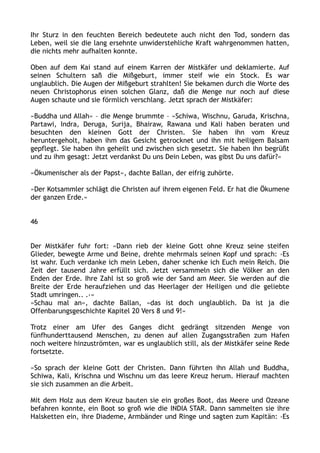 Ihr Sturz in den feuchten Bereich bedeutete auch nicht den Tod, sondern das
Leben, weil sie die lang ersehnte unwiderstehliche Kraft wahrgenommen hatten,
die nichts mehr aufhalten konnte.
Oben auf dem Kai stand auf einem Karren der Mistkäfer und deklamierte. Auf
seinen Schultern saß die Mißgeburt, immer steif wie ein Stock. Es war
unglaublich. Die Augen der Mißgeburt strahlten! Sie bekamen durch die Worte des
neuen Christophorus einen solchen Glanz, daß die Menge nur noch auf diese
Augen schaute und sie förmlich verschlang. Jetzt sprach der Mistkäfer:
»Buddha und Allah« – die Menge brummte – »Schiwa, Wischnu, Garuda, Krischna,
Partawi, Indra, Deruga, Surija, Bhairaw, Rawana und Kali haben beraten und
besuchten den kleinen Gott der Christen. Sie haben ihn vom Kreuz
heruntergeholt, haben ihm das Gesicht getrocknet und ihn mit heiligem Balsam
gepflegt. Sie haben ihn geheilt und zwischen sich gesetzt. Sie haben ihn begrüßt
und zu ihm gesagt: Jetzt verdankst Du uns Dein Leben, was gibst Du uns dafür?«
»Ökumenischer als der Papst«, dachte Ballan, der eifrig zuhörte.
»Der Kotsammler schlägt die Christen auf ihrem eigenen Feld. Er hat die Ökumene
der ganzen Erde.«
46
Der Mistkäfer fuhr fort: »Dann rieb der kleine Gott ohne Kreuz seine steifen
Glieder, bewegte Arme und Beine, drehte mehrmals seinen Kopf und sprach: ›Es
ist wahr. Euch verdanke ich mein Leben, daher schenke ich Euch mein Reich. Die
Zeit der tausend Jahre erfüllt sich. Jetzt versammeln sich die Völker an den
Enden der Erde. Ihre Zahl ist so groß wie der Sand am Meer. Sie werden auf die
Breite der Erde heraufziehen und das Heerlager der Heiligen und die geliebte
Stadt umringen.. .‹«
»Schau mal an«, dachte Ballan, »das ist doch unglaublich. Da ist ja die
Offenbarungsgeschichte Kapitel 20 Vers 8 und 9!«
Trotz einer am Ufer des Ganges dicht gedrängt sitzenden Menge von
fünfhunderttausend Menschen, zu denen auf allen Zugangsstraßen zum Hafen
noch weitere hinzuströmten, war es unglaublich still, als der Mistkäfer seine Rede
fortsetzte.
»So sprach der kleine Gott der Christen. Dann führten ihn Allah und Buddha,
Schiwa, Kali, Krischna und Wischnu um das leere Kreuz herum. Hierauf machten
sie sich zusammen an die Arbeit.
Mit dem Holz aus dem Kreuz bauten sie ein großes Boot, das Meere und Ozeane
befahren konnte, ein Boot so groß wie die INDIA STAR. Dann sammelten sie ihre
Halsketten ein, ihre Diademe, Armbänder und Ringe und sagten zum Kapitän: ›Es
 