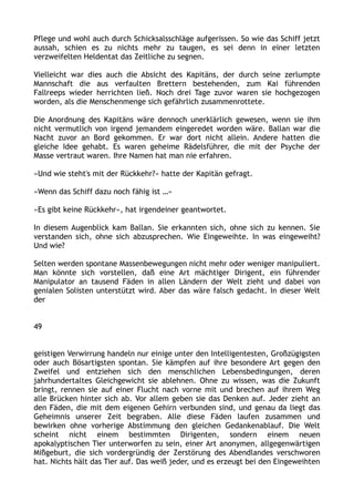 Pflege und wohl auch durch Schicksalsschläge aufgerissen. So wie das Schiff jetzt
aussah, schien es zu nichts mehr zu taugen, es sei denn in einer letzten
verzweifelten Heldentat das Zeitliche zu segnen.
Vielleicht war dies auch die Absicht des Kapitäns, der durch seine zerlumpte
Mannschaft die aus verfaulten Brettern bestehenden, zum Kai führenden
Fallreeps wieder herrichten ließ. Noch drei Tage zuvor waren sie hochgezogen
worden, als die Menschenmenge sich gefährlich zusammenrottete.
Die Anordnung des Kapitäns wäre dennoch unerklärlich gewesen, wenn sie ihm
nicht vermutlich von irgend jemandem eingeredet worden wäre. Ballan war die
Nacht zuvor an Bord gekommen. Er war dort nicht allein. Andere hatten die
gleiche Idee gehabt. Es waren geheime Rädelsführer, die mit der Psyche der
Masse vertraut waren. Ihre Namen hat man nie erfahren.
»Und wie steht's mit der Rückkehr?« hatte der Kapitän gefragt.
»Wenn das Schiff dazu noch fähig ist …«
»Es gibt keine Rückkehr«, hat irgendeiner geantwortet.
In diesem Augenblick kam Ballan. Sie erkannten sich, ohne sich zu kennen. Sie
verstanden sich, ohne sich abzusprechen. Wie Eingeweihte. In was eingeweiht?
Und wie?
Selten werden spontane Massenbewegungen nicht mehr oder weniger manipuliert.
Man könnte sich vorstellen, daß eine Art mächtiger Dirigent, ein führender
Manipulator an tausend Fäden in allen Ländern der Welt zieht und dabei von
genialen Solisten unterstützt wird. Aber das wäre falsch gedacht. In dieser Welt
der
49
geistigen Verwirrung handeln nur einige unter den Intelligentesten, Großzügigsten
oder auch Bösartigsten spontan. Sie kämpfen auf ihre besondere Art gegen den
Zweifel und entziehen sich den menschlichen Lebensbedingungen, deren
jahrhundertaltes Gleichgewicht sie ablehnen. Ohne zu wissen, was die Zukunft
bringt, rennen sie auf einer Flucht nach vorne mit und brechen auf ihrem Weg
alle Brücken hinter sich ab. Vor allem geben sie das Denken auf. Jeder zieht an
den Fäden, die mit dem eigenen Gehirn verbunden sind, und genau da liegt das
Geheimnis unserer Zeit begraben. Alle diese Fäden laufen zusammen und
bewirken ohne vorherige Abstimmung den gleichen Gedankenablauf. Die Welt
scheint nicht einem bestimmten Dirigenten, sondern einem neuen
apokalyptischen Tier unterworfen zu sein, einer Art anonymen, allgegenwärtigen
Mißgeburt, die sich vordergründig der Zerstörung des Abendlandes verschworen
hat. Nichts hält das Tier auf. Das weiß jeder, und es erzeugt bei den Eingeweihten
 