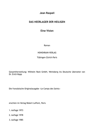 Jean Raspail
DAS HEERLAGER DER HEILIGEN
Eine Vision
Roman
HOHENRAIN-VERLAG
Tübingen-Zürich-Paris
Gesamtherstellung: Wilhelm Rock GmbH, Weinsberg Ins Deutsche übersetzt von
Dr. Erich Kopp
Die französische Originalausgabe »Le Camps des Saints«
erschien im Verlag Robert Laffont, Paris
1. Auflage 1973
2. Auflage 1978
3. Auflage 1985
 
