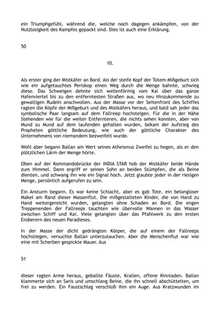 ein Triumphgefühl, während die, welche noch dagegen ankämpfen, von der
Nutzlosigkeit des Kampfes gepackt sind. Dies ist auch eine Erklärung.
50
10.
Als erster ging der Mistkäfer an Bord. Als der steife Kopf der Totem-Mißgeburt sich
wie ein aufgetauchtes Periskop einen Weg durch die Menge bahnte, schwieg
diese. Das Schweigen dehnte sich wellenförmig vom Kai über das ganze
Hafenviertel bis zu den entferntesten Straßen aus, wo neu Hinzukommende zu
gewaltigen Rudeln anschwollen. Aus der Masse vor der Seitenfront des Schiffes
ragten die Köpfe der Mißgeburt und des Mistkäfers heraus, und bald sah jeder das
symbolische Paar langsam auf dem Fallreep hochsteigen. Für die in der Nähe
Stehenden wie für die weiter Entfernteren, die nichts sehen konnten, aber von
Mund zu Mund auf dem laufenden gehalten wurden, bekam der Aufstieg des
Propheten göttliche Bedeutung, wie auch der göttliche Charakter des
Unternehmens von niemandem bezweifelt wurde.
Wohl aber begann Ballan am Wert seines Atheismus Zweifel zu hegen, als er den
plötzlichen Lärm der Menge hörte.
Oben auf der Kommandobrücke der INDIA STAR hob der Mistkäfer beide Hände
zum Himmel. Dann ergriff er seinen Sohn an beiden Stümpfen, die als Beine
dienten, und schwang ihn wie ein Signal hoch. Jetzt glaubte jeder in der riesigen
Menge, persönlich aufgerufen zu sein.
Ein Ansturm begann. Es war keine Schlacht, aber es gab Tote, ein belangloser
Makel am Rand dieser Massenflut. Die mißgestalteten Kinder, die von Hand zu
Hand weitergereicht wurden, gelangten ohne Schaden an Bord. Die engen
Treppenenden der Fallreeps tauchten wie übervolle Wannen in das Wasser
zwischen Schiff und Kai. Viele gelangten über das Pfahlwerk zu den ersten
Eroberern des neuen Paradieses.
In der Masse der dicht gedrängten Körper, die auf einem der Fallreeps
hochstiegen, versuchte Ballan unterzutauchen. Aber die Menschenflut war wie
eine mit Scherben gespickte Mauer. Aus
51
dieser ragten Arme heraus, geballte Fäuste, Krallen, offene Kinnladen. Ballan
klammerte sich an Saris und umschlang Beine, die ihn schnell abschüttelten, um
frei zu werden. Ein Faustschlag verschloß ihm ein Auge. Aus Kratzwunden im
 