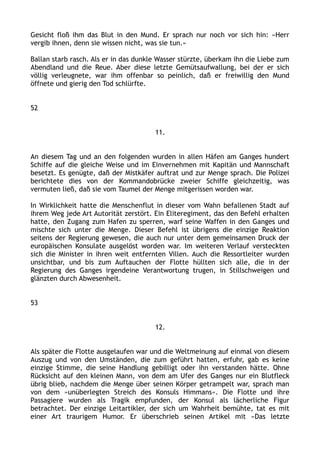 Gesicht floß ihm das Blut in den Mund. Er sprach nur noch vor sich hin: »Herr
vergib ihnen, denn sie wissen nicht, was sie tun.«
Ballan starb rasch. Als er in das dunkle Wasser stürzte, überkam ihn die Liebe zum
Abendland und die Reue. Aber diese letzte Gemütsaufwallung, bei der er sich
völlig verleugnete, war ihm offenbar so peinlich, daß er freiwillig den Mund
öffnete und gierig den Tod schlürfte.
52
11.
An diesem Tag und an den folgenden wurden in allen Häfen am Ganges hundert
Schiffe auf die gleiche Weise und im Einvernehmen mit Kapitän und Mannschaft
besetzt. Es genügte, daß der Mistkäfer auftrat und zur Menge sprach. Die Polizei
berichtete dies von der Kommandobrücke zweier Schiffe gleichzeitig, was
vermuten ließ, daß sie vom Taumel der Menge mitgerissen worden war.
In Wirklichkeit hatte die Menschenflut in dieser vom Wahn befallenen Stadt auf
ihrem Weg jede Art Autorität zerstört. Ein Eliteregiment, das den Befehl erhalten
hatte, den Zugang zum Hafen zu sperren, warf seine Waffen in den Ganges und
mischte sich unter die Menge. Dieser Befehl ist übrigens die einzige Reaktion
seitens der Regierung gewesen, die auch nur unter dem gemeinsamen Druck der
europäischen Konsulate ausgelöst worden war. Im weiteren Verlauf versteckten
sich die Minister in ihren weit entfernten Villen. Auch die Ressortleiter wurden
unsichtbar, und bis zum Auftauchen der Flotte hüllten sich alle, die in der
Regierung des Ganges irgendeine Verantwortung trugen, in Stillschweigen und
glänzten durch Abwesenheit.
53
12.
Als später die Flotte ausgelaufen war und die Weltmeinung auf einmal von diesem
Auszug und von den Umständen, die zum geführt hatten, erfuhr, gab es keine
einzige Stimme, die seine Handlung gebilligt oder ihn verstanden hätte. Ohne
Rücksicht auf den kleinen Mann, von dem am Ufer des Ganges nur ein Blutfleck
übrig blieb, nachdem die Menge über seinen Körper getrampelt war, sprach man
von dem »unüberlegten Streich des Konsuls Himmans«. Die Flotte und ihre
Passagiere wurden als Tragik empfunden, der Konsul als lächerliche Figur
betrachtet. Der einzige Leitartikler, der sich um Wahrheit bemühte, tat es mit
einer Art traurigem Humor. Er überschrieb seinen Artikel mit »Das letzte
 