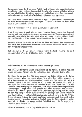 Kanonenboot oder das Ende einer Politik« und schilderte die hauptsächlichsten
bewaffneten Interventionen Europas bei den ehemals unterentwickelten Völkern
bis zum allmählichen Schwächer-werden seines Einflusses. Der Gewehrschuß des
kleinen Konsuls war schließlich Symbol der verlorenen Überlegenheit.
Der kleine Konsul wollte kein Aufsehen erregen. Er ging keinen Empfehlungen
nach und keinen vergleichbaren Vorgängen. Er fühlte sich weder als Held, noch
hatte er Lust an einem Theater.
Und doch verursachte sein Tod einen ganz hübschen Spektakel.
Seine Armee, zum Beispiel, die aus einem einzigen Mann, einem Sikh, bestand,
war nur noch eine symbolhafte, armselige, ausgehungerte Theatertruppe, die mit
ungeschicktem Schritt über die Bühne ging, gleichsam mit einem Plakat in der
Hand, auf dem jeder lesen konnte: »Armee des Herrn Konsuls aus Europa«.
Immerhin achtete die Armee des Konsuls die alten Traditionen, welche die Größe
und Macht des Abendlandes außerhalb seiner Mauern verankert hatten. Es war
eine Armee aus Eingeborenen.
Daß sie nur noch aus einem einzigen Mann bestand, machte sie noch
eindrucksvoller. Wenn die Größe nicht mehr von allen
54
anerkannt wird, ist die Groteske der einzige vernünftige Ausweg.
Was soll's! Die Hofnarren waren intelligenter als die Könige. In dieser Welt von
neuen, schwarzen Königen wird der weiße Mann zum Hofnarren. Das ist alles.
Der kleine Konsul aus dem Abendland erschien am hellen Mittag an der Spitze
seiner »Armee«. Wenn man sagen würde, diese wäre demoralisiert gewesen, so
hätte dies kaum der Wahrheit entsprochen. Sie brach einfach zusammen. Das alte
Gewehr zitterte in der Hand seines von Furcht gepackten Trägers. Doch ohne zu
überlegen, setzte die »Armee« mit weichen Knien ihre Fußstapfen in die des
Generals. Unter Befolgung der belgischen, nach englischem Muster ausgerichteten
Exerzierregeln – Kopf hoch, Blick gerade aus, ohne irgendwo hinzuschauen –
erreichte die »Armee« gerade noch soviel Überraschungswirkung, daß die Menge
ihr den Weg freigab. Mitten durch sie hindurch gelangte der Konsul schließlich
zum Kai. Dort lag ein großes Schiff, das fast ebenso hoch war wie die INDIA STAR.
Es war mit dem Festland durch drei Laufstege verbunden, auf denen sich dichte
Menschenhaufen nach oben zwängten. Am Fuß einer der Stege stand ein weißer
Mann mit dem Rücken zur Menge gekehrt. Sein Blick war in die Ferne gerichtet.
Traurig erhob er seine Arme.
»Was machen Sie denn hier?« fragte der Konsul den Bischof.
 