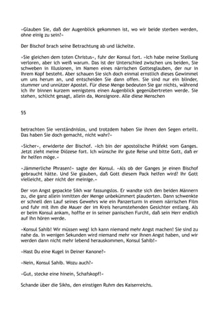 »Glauben Sie, daß der Augenblick gekommen ist, wo wir beide sterben werden,
ohne einig zu sein?«
Der Bischof brach seine Betrachtung ab und lächelte.
»Sie gleichen dem toten Christus«, fuhr der Konsul fort. »Ich habe meine Stellung
verloren, aber ich weiß warum. Das ist der Unterschied zwischen uns beiden, Sie
schweben in Illusionen, im Namen eines närrischen Gottesglauben, der nur in
Ihrem Kopf besteht. Aber schauen Sie sich doch einmal ernstlich dieses Gewimmel
um uns herum an, und entscheiden Sie dann offen. Sie sind nur ein blinder,
stummer und unnützer Apostel. Für diese Menge bedeuten Sie gar nichts, während
ich ihr binnen kurzem wenigstens einen Augenblick gegenübertreten werde. Sie
stehen, schlicht gesagt, allein da, Monsignore. Alle diese Menschen
55
betrachten Sie verständnislos, und trotzdem haben Sie ihnen den Segen erteilt.
Das haben Sie doch gemacht, nicht wahr?«
»Sicher«, erwiderte der Bischof. »Ich bin der apostolische Präfekt vom Ganges.
Jetzt zieht meine Diözese fort. Ich wünsche ihr gute Reise und bitte Gott, daß er
ihr helfen möge.«
»Jämmerliche Phrasen!« sagte der Konsul. »Als ob der Ganges je einen Bischof
gebraucht hätte. Und Sie glauben, daß Gott diesem Pack helfen wird? Ihr Gott
vielleicht, aber nicht der meinige.«
Der von Angst gepackte Sikh war fassungslos. Er wandte sich den beiden Männern
zu, die ganz allein inmitten der Menge unbekümmert plauderten. Dann schwenkte
er schnell den Lauf seines Gewehrs wie ein Panzerturm in einem närrischen Film
und fuhr mit ihm die Mauer der im Kreis herumstehenden Gesichter entlang. Als
er beim Konsul ankam, hoffte er in seiner panischen Furcht, daß sein Herr endlich
auf ihn hören werde.
»Konsul Sahib! Wir müssen weg! Ich kann niemand mehr Angst machen! Sie sind zu
nahe da. In wenigen Sekunden wird niemand mehr vor Ihnen Angst haben, und wir
werden dann nicht mehr lebend herauskommen, Konsul Sahib!«
»Hast Du eine Kugel in Deiner Kanone?«
»Nein, Konsul Sahib. Wozu auch?«
»Gut, stecke eine hinein, Schafskopf!«
Schande über die Sikhs, den einstigen Ruhm des Kaiserreichs.
 