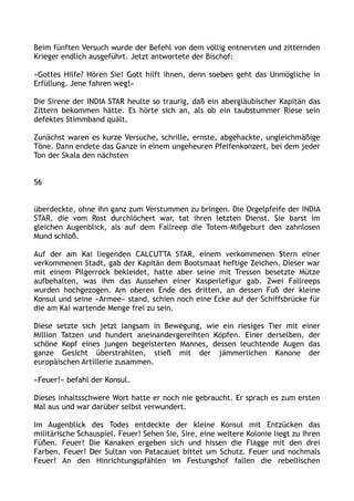 Beim fünften Versuch wurde der Befehl von dem völlig entnervten und zitternden
Krieger endlich ausgeführt. Jetzt antwortete der Bischof:
»Gottes Hilfe? Hören Sie! Gott hilft ihnen, denn soeben geht das Unmögliche in
Erfüllung. Jene fahren weg!«
Die Sirene der INDIA STAR heulte so traurig, daß ein abergläubischer Kapitän das
Zittern bekommen hätte. Es hörte sich an, als ob ein taubstummer Riese sein
defektes Stimmband quält.
Zunächst waren es kurze Versuche, schrille, ernste, abgehackte, ungleichmäßige
Töne. Dann endete das Ganze in einem ungeheuren Pfeifenkonzert, bei dem jeder
Ton der Skala den nächsten
56
überdeckte, ohne ihn ganz zum Verstummen zu bringen. Die Orgelpfeife der INDIA
STAR, die vom Rost durchlöchert war, tat ihren letzten Dienst. Sie barst im
gleichen Augenblick, als auf dem Fallreep die Totem-Mißgeburt den zahnlosen
Mund schloß.
Auf der am Kai liegenden CALCUTTA STAR, einem verkommenen Stern einer
verkommenen Stadt, gab der Kapitän dem Bootsmaat heftige Zeichen. Dieser war
mit einem Pilgerrock bekleidet, hatte aber seine mit Tressen besetzte Mütze
aufbehalten, was ihm das Aussehen einer Kasperlefigur gab. Zwei Fallreeps
wurden hochgezogen. Am oberen Ende des dritten, an dessen Fuß der kleine
Konsul und seine »Armee« stand, schien noch eine Ecke auf der Schiffsbrücke für
die am Kai wartende Menge frei zu sein.
Diese setzte sich jetzt langsam in Bewegung, wie ein riesiges Tier mit einer
Million Tatzen und hundert aneinandergereihten Köpfen. Einer derselben, der
schöne Kopf eines jungen begeisterten Mannes, dessen leuchtende Augen das
ganze Gesicht überstrahlten, stieß mit der jämmerlichen Kanone der
europäischen Artillerie zusammen.
»Feuer!« befahl der Konsul.
Dieses inhaltsschwere Wort hatte er noch nie gebraucht. Er sprach es zum ersten
Mal aus und war darüber selbst verwundert.
Im Augenblick des Todes entdeckte der kleine Konsul mit Entzücken das
militärische Schauspiel. Feuer! Sehen Sie, Sire, eine weitere Kolonie liegt zu Ihren
Füßen. Feuer! Die Kanaken ergeben sich und hissen die Flagge mit den drei
Farben. Feuer! Der Sultan von Patacauet bittet um Schutz. Feuer und nochmals
Feuer! An den Hinrichtungspfählen im Festungshof fallen die rebellischen
 