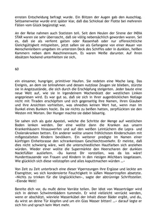 ernsten Entscheidung befragt wurde. Ein Blitzen der Augen gab den Ausschlag.
Seltsamerweise wurde erst später klar, daß das Schicksal der Flotte bei mehreren
Fällen vom Glück begünstigt war.
An der Reise nahmen auch Statisten teil. Seit dem Heulen der Sirene der INDIA
STAR waren sie sehr überrascht, daß sie völlig nebensächlich geworden waren. Sei
es, daß sie als verfemt galten oder Rassenhaß oder nur offensichtliche
Gleichgültigkeit mitspielten, jetzt saßen sie als Gefangene von einer Mauer von
Menschenleibern umgeben im untersten Deck des Schiffes oder in dunklen, heißen
Kammern neben dem Maschinenraum. Es waren Weiße darunter. Auf ihren
Absätzen hockend unterhielten sie sich,
60
ein einsamer, hungriger, primitiver Haufen. Sie redeten eine Woche lang. Das
Ereignis, an dem sie teilnahmen und dessen nutzlose Zeugen sie blieben, stürzte
sie in Angstzustände, die sich durch die Erschöpfung steigerten. Jeder baute eine
neue Welt auf, wie sie in irgendeinem Wochenblatt der westlichen Linken
angepriesen wird. Es war gut so, daß sie sich in ihrer augenblicklichen Notlage
nicht mit Tiraden erschöpften und sich gegenseitig ihre Namen, ihren Glauben
und ihre Ansichten vorhielten, was ohnedies keinen Wert hat, wenn man im
Dunkel eines Bunkers hockt. Da sie nichts zu beißen hatten, zerpflückten sie den
Westen mit Worten. Der Hunger machte sie dabei bösartig.
Sie sahen sich als gute Apostel, welche die Schritte der Menge auf westlichen
Boden lenken werden. Der eine wollte dann die Kranken aus unsern
Krankenhäusern hinauswerfen und auf den weißen Leintüchern die Lepra– und
Cholerakranken betten. Ein anderer wollte unsere fröhlichsten Kinderschulen mit
mißgestalteten Kindern bevölkern. Ein weiterer predigte im Namen einer
künftigen Einheitsrasse den schrankenlosen Geschlechtsverkehr. Er meinte, daß
dies nicht schwierig wäre, weil die unterschiedlichen Hautfarben sich anziehen
würden. Wieder einer wollte die Supermärkte den Heerscharen der dunklen
Nacktfüßler ausliefern. »Du kannst Dir vorstellen, was da los wäre!
Hunderttausende von Frauen und Kindern in den riesigen Milchbars losgelassen.
Wie glücklich sich diese vollstopfen und alles kaputtmachen würden …«
Von Zeit zu Zeit unterbrach eine dieser Vipernzungen ihre Ergüsse und leckte am
Eisengitter, wo sich kondensierte Feuchtigkeit in süßen Wassertropfen absetzte.
»Nichts zu trinken für die Unglücklichen«, sagte der abtrünnige Schriftsteller.
»Elende Welt!
Bereite dich vor, du mußt deine Vorräte teilen. Der Idiot von Wasserträger wird
sich in deinen Schwimmbädern tummeln. Er wird vielleicht verrückt werden,
wenn er abschätzt, wieviele Wasserkübel der Inhalt dieser Bäder ergibt, und du,
du wirst an deine Tür klopfen und um ein Glas Wasser bitten! …« darauf legte er
sich hin und sprach kein Wort mehr.
 