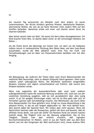 61
Am neunten Tag verstummte ein Kämpfer nach dem andern. Es waren
Laienmissionare, der Kirche feindlich gesinnte Priester, idealistische Pedanten,
aktivistische Denker, die sich da als harte Vertreter einer andern Welt auf den
Schiffen befanden. Manchmal erhob sich einer und löschte seinen Durst am
eisernen Geländer.
Aber keiner sprach mehr ein Wort. Sie waren mit dem Leben davongekommen. Ein
Kind brachte ihnen Reis. Es dachte dabei sicher an die schmutzigen Bonbons von
Ballan …
Als die Flotte durch die Meerenge von Ceylon fuhr, um dann um die Südspitze
Indiens herum in nordwestlicher Richtung dem Roten Meer und dem Suez-Kanal
zuzustreben, wurde die Welt plötzlich wach. Eine Flut von Funk– und
Fernsehmeldungen und ein Meer von Pressenachrichten befaßten sich mit dem
Vorgang.
62
14.
Die Behauptung, der Aufbruch der Flotte hätte nach ihrem Bekanntwerden die
westliche Welt beunruhigt, wäre zu diesem Zeitpunkt falsch gewesen. Viele Leute
redeten sofort salbungsvolle Worte. Die Milchkühe westlichen zeitgemäßen
Denkens trösteten sich täglich schweifwedelnd und fröhlich, daß vorerst kein
Problem bestehen würde.
Wenn man angesichts der Auswandererflotte oder auch einer anderen
außergewöhnlichen Sache die westliche Meinung verstehen will, muß man von der
westlichen Vorstellung ausgehen, daß sie sich grundsätzlich über alles lustig
macht. O ja! Sie spiegelt Stimmungen wider, wie sie ins Kino geht oder sich im
Fernsehen spontan oder berufsbedingt einsetzt. Das Welttheater, das durch diese
Hure Massenmedien frei Haus geliefert wird, bringt nur etwas Abwechslung in das
absolute Nichts, in das sie seit langem abgesunken ist. Wer noch denken kann,
dem kommt dabei der Speichel hoch. Wir wollen aber nicht spucken. Wenn die
Nachrichten kommen oder die Presseschau, geifert die Hure und beweist, daß sie
offenbar etwas denkt, wie auch der Geifer von Pawlows Hund von seinem wachen
Instinkt zeugt. Die Trägheit wird von der Meinung aufgerüttelt. Das ist ihre
Tätigkeit. Glaubt man aber wirklich ernstlich, daß irgendein
Durchschnittsbewohner im Westen, wenn er aus der Fabrik oder aus dem Büro
kommt und mit den Ereignissen der Welt konfrontiert wird, etwas anderes fühlt
 