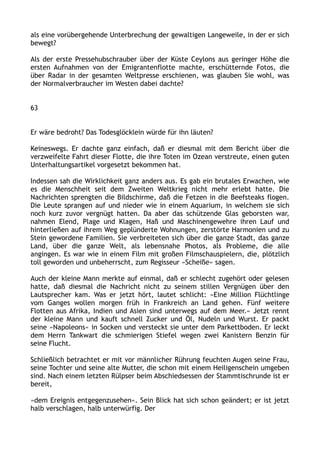 als eine vorübergehende Unterbrechung der gewaltigen Langeweile, in der er sich
bewegt?
Als der erste Pressehubschrauber über der Küste Ceylons aus geringer Höhe die
ersten Aufnahmen von der Emigrantenflotte machte, erschütternde Fotos, die
über Radar in der gesamten Weltpresse erschienen, was glauben Sie wohl, was
der Normalverbraucher im Westen dabei dachte?
63
Er wäre bedroht? Das Todesglöcklein würde für ihn läuten?
Keineswegs. Er dachte ganz einfach, daß er diesmal mit dem Bericht über die
verzweifelte Fahrt dieser Flotte, die ihre Toten im Ozean verstreute, einen guten
Unterhaltungsartikel vorgesetzt bekommen hat.
Indessen sah die Wirklichkeit ganz anders aus. Es gab ein brutales Erwachen, wie
es die Menschheit seit dem Zweiten Weltkrieg nicht mehr erlebt hatte. Die
Nachrichten sprengten die Bildschirme, daß die Fetzen in die Beefsteaks flogen.
Die Leute sprangen auf und nieder wie in einem Aquarium, in welchem sie sich
noch kurz zuvor vergnügt hatten. Da aber das schützende Glas geborsten war,
nahmen Elend, Plage und Klagen, Haß und Maschinengewehre ihren Lauf und
hinterließen auf ihrem Weg geplünderte Wohnungen, zerstörte Harmonien und zu
Stein gewordene Familien. Sie verbreiteten sich über die ganze Stadt, das ganze
Land, über die ganze Welt, als lebensnahe Photos, als Probleme, die alle
angingen. Es war wie in einem Film mit großen Filmschauspielern, die, plötzlich
toll geworden und unbeherrscht, zum Regisseur »Scheiße« sagen.
Auch der kleine Mann merkte auf einmal, daß er schlecht zugehört oder gelesen
hatte, daß diesmal die Nachricht nicht zu seinem stillen Vergnügen über den
Lautsprecher kam. Was er jetzt hört, lautet schlicht: »Eine Million Flüchtlinge
vom Ganges wollen morgen früh in Frankreich an Land gehen. Fünf weitere
Flotten aus Afrika, Indien und Asien sind unterwegs auf dem Meer.« Jetzt rennt
der kleine Mann und kauft schnell Zucker und Öl, Nudeln und Wurst. Er packt
seine »Napoleons« in Socken und versteckt sie unter dem Parkettboden. Er leckt
dem Herrn Tankwart die schmierigen Stiefel wegen zwei Kanistern Benzin für
seine Flucht.
Schließlich betrachtet er mit vor männlicher Rührung feuchten Augen seine Frau,
seine Tochter und seine alte Mutter, die schon mit einem Heiligenschein umgeben
sind. Nach einem letzten Rülpser beim Abschiedsessen der Stammtischrunde ist er
bereit,
»dem Ereignis entgegenzusehen«. Sein Blick hat sich schon geändert; er ist jetzt
halb verschlagen, halb unterwürfig. Der
 