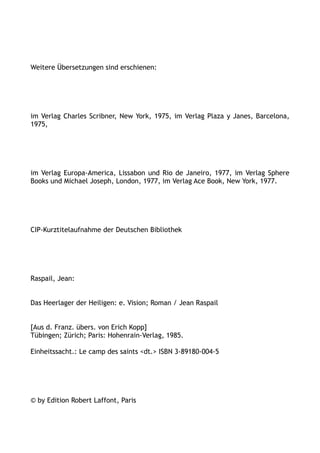 Weitere Übersetzungen sind erschienen:
im Verlag Charles Scribner, New York, 1975, im Verlag Plaza y Janes, Barcelona,
1975,
im Verlag Europa-America, Lissabon und Rio de Janeiro, 1977, im Verlag Sphere
Books und Michael Joseph, London, 1977, im Verlag Ace Book, New York, 1977.
CIP-Kurztitelaufnahme der Deutschen Bibliothek
Raspail, Jean:
Das Heerlager der Heiligen: e. Vision; Roman / Jean Raspail
[Aus d. Franz. übers. von Erich Kopp]
Tübingen; Zürich; Paris: Hohenrain-Verlag, 1985.
Einheitssacht.: Le camp des saints <dt.> ISBN 3-89180-004-5
© by Edition Robert Laffont, Paris
 