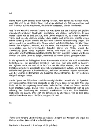 64
kleine Mann sucht bereits einen Ausweg für sich. Aber soweit ist es noch nicht.
Augenblicklich ist der kleine Mann noch eingeschläfert wie Millionen andere und
hört friedlich auf das Gebimmel, das ihm die vorsetzen, die für ihn denken.
Was für ein Konzert! Welches Talent! Nur Klassisches aus der Tradition der großen
menschenfreundlichen Musikwelt. Unmöglich, alle Meister aufzuführen. In den
ersten Tagen war es eine Sintflut, eine Lawine engelhafter, zu Tränen rührender
Töne. Und was die Meinungsmacher dazu sagten und schrieben, machte einen
schon vorzeitig müde, obwohl sie alle eine schwere Verantwortung trugen. Sie
wickelten den kleinen Mann ein. Wenige gaben sich freiwillig dazu her. Aber jene
Diener der Mißgeburt wußten, was sie taten. Sie machten es gut. Die andern
vergeudeten aus herzergreifenden Gründen Worte und Tinte, wobei die
Anwendung jeder Härte abgelehnt wurde, wie wenn das am Rand seines
duftenden und fruchtbaren Waldes bedrohte Tier sich plötzlich weigern würde, zu
brüllen und seine Zähne zu zeigen, wenn dies zu seinem Schutz genügen würde.
In die epidemische Schlappheit ihrer Kommentare streuten sie auch moralische
Bedenken ein – das gemeinste Verhalten – wie etwa, man solle nicht im Konzert
der Hyänen mitlachen und nicht im Chor der Heuchler weinen, nicht mit den
Einfältigen meckern, unbedacht Unterscheidungsgedanken äußern, und besonders
solle das Weltgewissen auf einen deuten, weil man den Verrat ringsum verhindert.
Ah! die schönen Federfuchser, die hübschen Phrasendrescher, die wir in diesen
Galgenfristtagen hatten.
An der Spitze der Blütenlese stand der unmögliche Herr Jean Orelle. Als Sprecher
der französischen Regierung plapperte er als erster, denn es war sein Amt, das
Licht bei der Versteigerung anzuzünden. Jeder hoffte, daß er das Gebot ziemlich
hoch ansetzen würde. Daran fehlte es nicht. Das ewige Frankreich war es sich
schuldig, bei Beachtung der weltweit anerkannten Sitte ein Solo herrlicher
Liebesrufe zu blasen, ohne sich im geringsten zu überlegen, wie es sich dann
wieder lösen kann, wenn die Karotten gekocht sind.
65
15.
»Ohne den Vorgang überbewerten zu wollen«, begann der Minister und legte ein
kleines leichtes Aktenstück vor die Mikrophone …
Die Minister hatten sich überhaupt nicht geäußert.
 