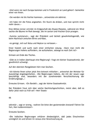 »Und wenn sie nach Europa kommen und in Frankreich an Land gehen?« bemerkte
einer von ihnen.
»Sie werden nie bis hierher kommen«, antwortete ein Admiral.
»Ich habe mir die Fotos angesehen. Ein Sturm da drüben, und man spricht nicht
mehr davon.«
Eine Million Armer ertrinkt im Erdgeschoß des Elysee-Palastes, während ein Wind
sachte die Bäume im Park bewegt, die im zarten und frischen Grün prangen.
»Summa summarum«, sagt der Präsident und lächelt gewohnheitsgemäß, wie
beim Nachtisch zwischen Birne und Käse,
»es genügt, sich auf Äolus und Neptun zu verlassen.«
Einer hüstelt und sucht nach einer einfachen Lösung. »Kann man nicht die
Regierungen Indiens auffordern, sie aufzuhalten, solange es noch Zeit ist?«
Grinsen am Ende des Tisches.
»Gibt es in Indien überhaupt eine Regierung?« fragt ein kleiner Staatssekretär, der
gewöhnlich schweigt.
Auf den obersten Rangplätzen hört man Seufzen.
»Ich könnte Ihnen schon jetzt ihre Antwort mitteilen«, antwortet der Minister für
Auswärtige Angelegenheiten. »Die Regierungen Indiens, die mit der neuen Lage
beschäftigt sind, besonders mit der zunehmenden Verschlechterung der
Ernährungslage…«
Erneutes Grinsen. »Ein Bordell«, sagt der kleine Staatssekretär.
Der Präsident freut sich über solche Nachtischgeschichten, meint aber, daß es
dafür jetzt noch zu früh sei! »Herr Staats-
66
sekretär«, sagt er streng, »wahren Sie bitte den geziemenden Anstand! Fahren Sie
fort, Herr Außenminister!«
Erneutes Seufzen.
»Die indischen Regierungen erklären diesbezüglich, daß jedes Einschreiten
unmöglich ist und lehnen im voraus eine Verantwortung ab.
 