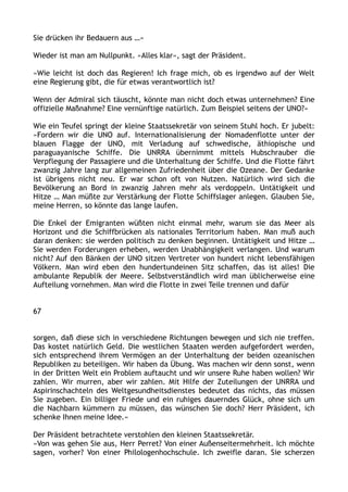 Sie drücken ihr Bedauern aus …«
Wieder ist man am Nullpunkt. »Alles klar«, sagt der Präsident.
»Wie leicht ist doch das Regieren! Ich frage mich, ob es irgendwo auf der Welt
eine Regierung gibt, die für etwas verantwortlich ist?
Wenn der Admiral sich täuscht, könnte man nicht doch etwas unternehmen? Eine
offizielle Maßnahme? Eine vernünftige natürlich. Zum Beispiel seitens der UNO?«
Wie ein Teufel springt der kleine Staatssekretär von seinem Stuhl hoch. Er jubelt:
»Fordern wir die UNO auf. Internationalisierung der Nomadenflotte unter der
blauen Flagge der UNO, mit Verladung auf schwedische, äthiopische und
paraguayanische Schiffe. Die UNRRA übernimmt mittels Hubschrauber die
Verpflegung der Passagiere und die Unterhaltung der Schiffe. Und die Flotte fährt
zwanzig Jahre lang zur allgemeinen Zufriedenheit über die Ozeane. Der Gedanke
ist übrigens nicht neu. Er war schon oft von Nutzen. Natürlich wird sich die
Bevölkerung an Bord in zwanzig Jahren mehr als verdoppeln. Untätigkeit und
Hitze … Man müßte zur Verstärkung der Flotte Schiffslager anlegen. Glauben Sie,
meine Herren, so könnte das lange laufen.
Die Enkel der Emigranten wüßten nicht einmal mehr, warum sie das Meer als
Horizont und die Schiffbrücken als nationales Territorium haben. Man muß auch
daran denken: sie werden politisch zu denken beginnen. Untätigkeit und Hitze …
Sie werden Forderungen erheben, werden Unabhängigkeit verlangen. Und warum
nicht? Auf den Bänken der UNO sitzen Vertreter von hundert nicht lebensfähigen
Völkern. Man wird eben den hundertundeinen Sitz schaffen, das ist alles! Die
ambulante Republik der Meere. Selbstverständlich wird man üblicherweise eine
Aufteilung vornehmen. Man wird die Flotte in zwei Teile trennen und dafür
67
sorgen, daß diese sich in verschiedene Richtungen bewegen und sich nie treffen.
Das kostet natürlich Geld. Die westlichen Staaten werden aufgefordert werden,
sich entsprechend ihrem Vermögen an der Unterhaltung der beiden ozeanischen
Republiken zu beteiligen. Wir haben da Übung. Was machen wir denn sonst, wenn
in der Dritten Welt ein Problem auftaucht und wir unsere Ruhe haben wollen? Wir
zahlen. Wir murren, aber wir zahlen. Mit Hilfe der Zuteilungen der UNRRA und
Aspirinschachteln des Weltgesundheitsdienstes bedeutet das nichts, das müssen
Sie zugeben. Ein billiger Friede und ein ruhiges dauerndes Glück, ohne sich um
die Nachbarn kümmern zu müssen, das wünschen Sie doch? Herr Präsident, ich
schenke Ihnen meine Idee.«
Der Präsident betrachtete verstohlen den kleinen Staatssekretär.
»Von was gehen Sie aus, Herr Perret? Von einer Außenseitermehrheit. Ich möchte
sagen, vorher? Von einer Philologenhochschule. Ich zweifle daran. Sie scherzen
 
