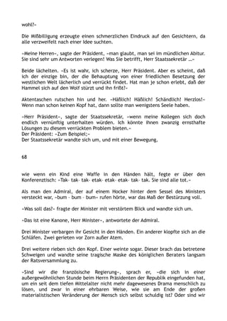 wohl?«
Die Mißbilligung erzeugte einen schmerzlichen Eindruck auf den Gesichtern, da
alle verzweifelt nach einer Idee suchten.
»Meine Herren«, sagte der Präsident, »man glaubt, man sei im mündlichen Abitur.
Sie sind sehr um Antworten verlegen! Was Sie betrifft, Herr Staatssekretär …«
Beide lächelten. »Es ist wahr, ich scherze, Herr Präsident. Aber es scheint, daß
ich der einzige bin, der die Behauptung von einer friedlichen Besetzung der
westlichen Welt lächerlich und verrückt findet. Hat man je schon erlebt, daß der
Hammel sich auf den Wolf stürzt und ihn frißt?«
Aktentaschen rutschen hin und her. »Häßlich! Häßlich! Schändlich! Herzlos!«
Wenn man schon keinen Kopf hat, dann sollte man wenigstens Seele haben.
»Herr Präsident«, sagte der Staatssekretär, »wenn meine Kollegen sich doch
endlich vernünftig unterhalten würden. Ich könnte ihnen zwanzig ernsthafte
Lösungen zu diesem verrückten Problem bieten.«
Der Präsident: »Zum Beispiel;«
Der Staatssekretär wandte sich um, und mit einer Bewegung,
68
wie wenn ein Kind eine Waffe in den Händen hält, fegte er über den
Konferenztisch: »Tak– tak– tak– etak– etak– etak– tak– tak. Sie sind alle tot.«
Als man den Admiral, der auf einem Hocker hinter dem Sessel des Ministers
versteckt war, »bum – bum – bum« rufen hörte, war das Maß der Bestürzung voll.
»Was soll das?« fragte der Minister mit verstörtem Blick und wandte sich um.
»Das ist eine Kanone, Herr Minister«, antwortete der Admiral.
Drei Minister verbargen ihr Gesicht in den Händen. Ein anderer klopfte sich an die
Schläfen. Zwei gerieten vor Zorn außer Atem.
Drei weitere rieben sich den Kopf. Einer weinte sogar. Dieser brach das betretene
Schweigen und wandte seine tragische Maske des königlichen Beraters langsam
der Ratsversammlung zu.
»Sind wir die französische Regierung«, sprach er, »die sich in einer
außergewöhnlichen Stunde beim Herrn Präsidenten der Republik eingefunden hat,
um ein seit dem tiefen Mittelalter nicht mehr dagewesenes Drama menschlich zu
lösen, und zwar in einer ehrbaren Weise, wie sie am Ende der großen
materialistischen Veränderung der Mensch sich selbst schuldig ist? Oder sind wir
 