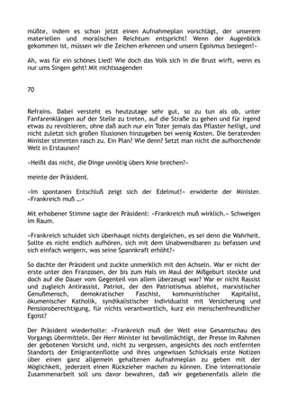 müßte, indem es schon jetzt einen Aufnahmeplan vorschlägt, der unserem
materiellen und moralischen Reichtum entspricht? Wenn der Augenblick
gekommen ist, müssen wir die Zeichen erkennen und unsern Egoismus besiegen!«
Ah, was für ein schönes Lied! Wie doch das Volk sich in die Brust wirft, wenn es
nur ums Singen geht! Mit nichtssagenden
70
Refrains. Dabei versteht es heutzutage sehr gut, so zu tun als ob, unter
Fanfarenklängen auf der Stelle zu treten, auf die Straße zu gehen und für irgend
etwas zu revoltieren, ohne daß auch nur ein Toter jemals das Pflaster heiligt, und
nicht zuletzt sich großen Illusionen hinzugeben bei wenig Kosten. Die beratenden
Minister stimmten rasch zu. Ein Plan? Wie denn? Setzt man nicht die aufhorchende
Welt in Erstaunen?
»Heißt das nicht, die Dinge unnötig übers Knie brechen?«
meinte der Präsident.
»Im spontanen Entschluß zeigt sich der Edelmut!« erwiderte der Minister.
»Frankreich muß …«
Mit erhobener Stimme sagte der Präsident: »Frankreich muß wirklich.« Schweigen
im Raum.
»Frankreich schuldet sich überhaupt nichts dergleichen, es sei denn die Wahrheit.
Sollte es nicht endlich aufhören, sich mit dem Unabwendbaren zu befassen und
sich einfach weigern, was seine Spannkraft erhöht?«
So dachte der Präsident und zuckte unmerklich mit den Achseln. War er nicht der
erste unter den Franzosen, der bis zum Hals im Maul der Mißgeburt steckte und
doch auf die Dauer vom Gegenteil von allem überzeugt war? War er nicht Rassist
und zugleich Antirassist, Patriot, der den Patriotismus ablehnt, marxistischer
Genußmensch, demokratischer Faschist, kommunistischer Kapitalist,
ökumenischer Katholik, syndikalistischer Individualist mit Versicherung und
Pensionsberechtigung, für nichts verantwortlich, kurz ein menschenfreundlicher
Egoist?
Der Präsident wiederholte: »Frankreich muß der Welt eine Gesamtschau des
Vorgangs übermitteln. Der Herr Minister ist bevollmächtigt, der Presse im Rahmen
der gebotenen Vorsicht und, nicht zu vergessen, angesichts des noch entfernten
Standorts der Emigrantenflotte und ihres ungewissen Schicksals erste Notizen
über einen ganz allgemein gehaltenen Aufnahmeplan zu geben mit der
Möglichkeit, jederzeit einen Rückzieher machen zu können. Eine internationale
Zusammenarbeit soll uns davor bewahren, daß wir gegebenenfalls allein die
 