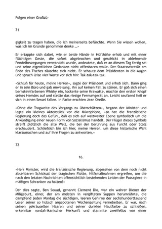 Folgen einer Großzü-
71
gigkeit zu tragen haben, die ich meinerseits befürchte. Wenn Sie wissen wollen,
was ich im Grunde genommen denke …«
Er ertappte sich dabei, wie er beide Hände in Hüfthöhe erhob und mit einer
flüchtigen Geste, die sofort abgebrochen und geschickt in ablehnende
Pendelbewegungen verwandelt wurde, andeutete, daß er an diesem Tag fertig sei
und seine eigentlichen Gedanken nicht offenbaren wolle. Der Staatssekretär am
Ende des Tisches täuschte sich nicht. Er schaute dem Präsidenten in die Augen
und sprach leise vier Worte vor sich hin: Tak-tak-tak-tak.
»Schluß für heute, meine Herren«, sagte der Präsident und erhob sich. Dann ging
er in sein Büro und gab Anweisung, ihn auf keinen Fall zu stören. Er goß sich einen
bernsteinfarbenen Whisky ein, lockerte seine Krawatte, machte den ersten Knopf
seines Hemdes auf und stellte das riesige Fernsehgerät an. Leicht seufzend ließ er
sich in einen Sessel fallen. In Farbe erschien Jean Orelle.
»Ohne die Tragweite des Vorgangs zu überschätzen«, begann der Minister und
legte ein kleines Aktenstück vor die Mikrophone, »so hat die französische
Regierung doch das Gefühl, daß es sich auf weltweiter Ebene symbolisch um die
Ankündigung einer neuen Form von Sozialismus handelt. Der Flügel dieses Symbols
streift plötzlich die alte Welt, die bei der Berührung aus Furcht oder Stolz
erschaudert. Schließlich bin ich hier, meine Herren, um diese historische Wahl
klarzumachen und auf Ihre Fragen zu antworten.«
72
16.
»Herr Minister, wird die französische Regierung, abgesehen von dem noch nicht
absehbaren Schicksal der tragischen Flotte, Hilfsmaßnahmen ergreifen, um die
nach den letzten Nachrichten offensichtlich bestehenden Leiden der Passagiere in
mäßigen Schranken zu halten?«
Der dies sagte, Ben Souad, genannt Clement Dio, war ein wahrer Diener der
Mißgeburt, einer, der am meisten in vergifteten Suppen herumrührte, die
dampfend jeden Montag die süchtigen, leeren Gehirne der sechshunderttausend
Leser seiner so hübsch angebotenen Wochenzeitung vernebelten. Er war, nach
seinen gekräuselten Haaren und seiner dunklen Hautfarbe zu schließen,
erkennbar nordafrikanischer Herkunft und stammte zweifellos von einer
 