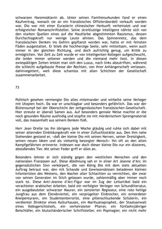 schwarzen Haremssklavin ab. Unter seinen Familienurkunden fand er einen
Kaufvertrag, wonach sie an ein französisches Offiziersbordell verkauft worden
war. Dio war mit einer Eurasierin chinesischer Herkunft verheiratet und war
erfolgreicher Romanschriftsteller. Seine streitlustige Intelligenz nährte sich von
den starken Quellen eines auf die Hautfarbe abgestimmten Rassismus, dessen
Durchschlagskraft nur wenige Leute ahnten. Das Spinnennetz, das dem
französischen Denken ins Gehirn gepflanzt worden war, hatte er mit feinsten
Fäden ausgestattet. Er blieb die hochherzige Seele, sehr mitteilsam, wenn auch
immer in der gleichen Richtung, und doch aufrichtig genug, um Kritik zu
ermöglichen. Von Zeit zu Zeit wurde er von intelligenten Kollegen aufgescheucht,
die leider immer seltener werden und die niemand mehr liest. In diesen
zwiespältigen Zeiten leistet man sich den Luxus, nach links abzutriften, während
die schlecht aufgebaute Presse der Rechten, von ihrer Anhängerschaft verlassen,
dahinvegetiert, weil diese schamlos mit allen Schichten der Gesellschaft
zusammenarbeitet.
73
Politisch gesehen vermengte Dio alles miteinander und wirbelte seine Verleger
mit Utopien hoch. Da war er unschlagbar und besonders gefährlich. Das war der
Blütensumpf bei der Oberschicht der zeitgenössischen französischen Gesellschaft.
Hier streute er überall Samen aus. Auf besonders geniale Weise machte er die
noch gesunden Räume ausfindig und stopfte sie mit mörderischem Sprengmaterial
voll, das massenhaft aus seinem Denken floß.
Herr Jean Orelle las ihn übrigens jede Woche gläubig und ruhte sich dabei mit
seiner alternden Einbildungskraft wie in einer Zufluchtsstätte aus. Den ihm nahe
Stehenden gestand er, »daß der kleine Dio mit seinen Nerven, seiner Dreistigkeit,
seinen neuen Ideen und als vielseitig besorgter Mensch« ihn oft an den alten
Kampfgefährten erinnerte. Indessen war doch dieser kleine Dio nur ein düsteres,
abstoßendes Tier. Mit seiner Feder griff er alles an.
Besonders lehnte er sich ständig gegen den westlichen Menschen und den
nationalen Franzosen auf. Diese Ablehnung sah er in einer Art Jeanne d‘Arc im
gegensätzlichen Sinn verkörpert, die von König Dio mit dem stets aktuellen
Auftrag betraut war, den mit Schande und Gewissensbissen beladenen kleinen
Infanteristen des Westens, den Macher aller Schlachten zu vernichten, der zwar
von seinen Generalen im Stich gelassen wurde, zahlenmäßig aber immer noch
stark ist. Diese Anti-Jeanne d‘Arc-Figur war im Zug der Leitartikel bald ein
verachteter arabischer Arbeiter, bald ein verfolgter Verleger von Schundliteratur,
ein ausgebeuteter schwarzer Maurer, ein zensierter Regisseur, eine rote heilige
Jungfrau aus dem Elendsviertel, ein verprügelter Einbrecher, ein ermordeter
Kneipentyrann, ein Studententerrorist, eine pillenschluckende Schülerin, ein
verdienter Direktor eines Kulturhauses, ein Marihuanaprophet, der Staatsanwalt
eines Volksgerichtshofs, ein verheirateter Pfarrer, ein fünfzehnjähriger
Beischläfer, ein blutschänderischer Schriftsteller, ein Popmagier, ein nicht mehr
 