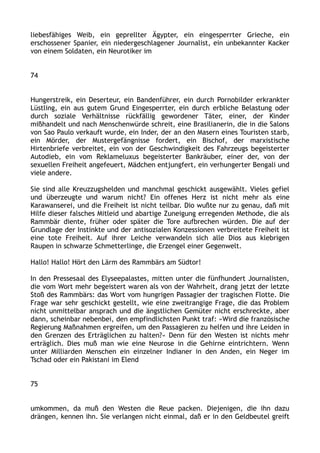 liebesfähiges Weib, ein geprellter Ägypter, ein eingesperrter Grieche, ein
erschossener Spanier, ein niedergeschlagener Journalist, ein unbekannter Kacker
von einem Soldaten, ein Neurotiker im
74
Hungerstreik, ein Deserteur, ein Bandenführer, ein durch Pornobilder erkrankter
Lüstling, ein aus gutem Grund Eingesperrter, ein durch erbliche Belastung oder
durch soziale Verhältnisse rückfällig gewordener Täter, einer, der Kinder
mißhandelt und nach Menschenwürde schreit, eine Brasilianerin, die in die Salons
von Sao Paulo verkauft wurde, ein Inder, der an den Masern eines Touristen starb,
ein Mörder, der Mustergefängnisse fordert, ein Bischof, der marxistische
Hirtenbriefe verbreitet, ein von der Geschwindigkeit des Fahrzeugs begeisterter
Autodieb, ein vom Reklameluxus begeisterter Bankräuber, einer der, von der
sexuellen Freiheit angefeuert, Mädchen entjungfert, ein verhungerter Bengali und
viele andere.
Sie sind alle Kreuzzugshelden und manchmal geschickt ausgewählt. Vieles gefiel
und überzeugte und warum nicht? Ein offenes Herz ist nicht mehr als eine
Karawanserei, und die Freiheit ist nicht teilbar. Dio wußte nur zu genau, daß mit
Hilfe dieser falsches Mitleid und abartige Zuneigung erregenden Methode, die als
Rammbär diente, früher oder später die Tore aufbrechen würden. Die auf der
Grundlage der Instinkte und der antisozialen Konzessionen verbreitete Freiheit ist
eine tote Freiheit. Auf ihrer Leiche verwandeln sich alle Dios aus klebrigen
Raupen in schwarze Schmetterlinge, die Erzengel einer Gegenwelt.
Hallo! Hallo! Hört den Lärm des Rammbärs am Südtor!
In den Pressesaal des Elyseepalastes, mitten unter die fünfhundert Journalisten,
die vom Wort mehr begeistert waren als von der Wahrheit, drang jetzt der letzte
Stoß des Rammbärs: das Wort vom hungrigen Passagier der tragischen Flotte. Die
Frage war sehr geschickt gestellt, wie eine zweitrangige Frage, die das Problem
nicht unmittelbar ansprach und die ängstlichen Gemüter nicht erschreckte, aber
dann, scheinbar nebenbei, den empfindlichsten Punkt traf: »Wird die französische
Regierung Maßnahmen ergreifen, um den Passagieren zu helfen und ihre Leiden in
den Grenzen des Erträglichen zu halten?« Denn für den Westen ist nichts mehr
erträglich. Dies muß man wie eine Neurose in die Gehirne eintrichtern. Wenn
unter Milliarden Menschen ein einzelner Indianer in den Anden, ein Neger im
Tschad oder ein Pakistani im Elend
75
umkommen, da muß den Westen die Reue packen. Diejenigen, die ihn dazu
drängen, kennen ihn. Sie verlangen nicht einmal, daß er in den Geldbeutel greift
 