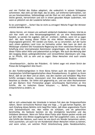 und vier Fünftel des Globus adoptiert, die undeutlich in seinem Schlepptau
schwimmen. Man zielt auf den Kopf, das ist alles, auf entfernte Gehirnzellen, von
wo aus Gewissensbisse, Selbstanklage und der Ekel vor sich selbst, durch tausend
Stiche gereizt, hervortreten und sich in einem gesunden Körper ausbreiten, wie
wenn er plötzlich von der Leukämie befallen wäre.
Es ist unerträglich! … Sicher! Das ist nicht zu ertragen! Welche Frage! Der Minister
erstickt beinahe daran.
»Meine Herren, wir müssen uns weltweit solidarisch Gedanken machen. Und da es
sich hier mehr um eine Herzensangelegenheit als um eine Verstandessache
handelt, so werden Sie zugeben, daß wir ›erzittern‹ müßten, wenn ich so sagen
darf. Mit dem Auszug dieser Flotte ist eine Million Menschen von ihrem
Ursprungsland getrennt. Wir werden uns hüten, sie zu verurteilen. Auf der Suche
nach einem gelobten Land irren sie heimatlos umher. Man kann sie doch als
Weltbürger ansehen? Die französische Regierung hat ihren westlichen Partnern die
Schaffung einer internationalen Kommission vorgeschlagen, die beauftragt wird,
dieser Flotte sofort Hilfe und Lebensmittel zu bringen. Wie auch die Meinung über
den Ausgang dieses außergewöhnlichen und verzweifelten Abenteuers sein mag,
es ist Pflicht, still zu sein und zu sagen: Diese Menschen sind auch unsere
Brüder!«
»Unverbesserlich«, dachte der Präsident. »Er liefert sogar mit einem Strich der
Presse die Schlagzeilen! Alte Hure!«
An den Farbfernsehgeräten in ihren Büros hörten auch die meisten Chefs der
französischen Schiffahrtsgesellschaften diese Pressekonferenz. Es gehört zu ihrem
Beruf, daß sie am Meer und an allem, was den raschen und rentablen Weg ihrer
Schiffe verzögern könnte, interessiert sind. Ihre ablehnende Reaktion verdient
beachtet zu werden. Sie riefen sich gegenseitig an, und von allen Hochantennen
auf den Dächern ihrer Firmensitze gingen verschlüsselte Nachrichten an ihre
Schiffe, die im Indischen Ozean kreuzten: »… Befehl, Ihren Reiseweg
entsprechend zu ändern, so
76
daß er sich unbeschadet der Umstände in keinem Fall dem der Emigrantenflotte
nähert. Deren vermutliche Position liegt wie folgt …« Es gab keinen Kapitän, der
nach Empfang dieses Befehls nicht begriffen hätte, daß diese angeordnete Flucht
eine Gewissensflucht war. Man wollte sie schützen, und sie gehorchten
bereitwillig. Als Seeleute konnten sie das Unmögliche beurteilen und das
Unlösbare abmessen. Wenn ein Taifun diese Flotte alter Kästen packen würde und
auf dem Meer eine Million Ausgehungerter dem Tod ausgeliefert wäre, so würden
alle Schiffe des Westens, auch wenn sie wie durch ein Wunder beisammen wären,
nicht ausreichen, um auch nur ein Hundertstel dieser Menschen retten zu können,
und wenn schon, um welchen Preis! Unterbrechung jedes Handelsverkehrs,
 
