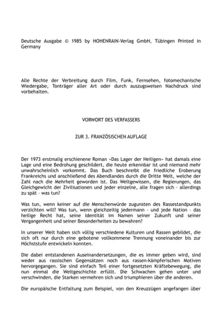 Deutsche Ausgabe © 1985 by HOHENRAIN-Verlag GmbH, Tübingen Printed in
Germany
Alle Rechte der Verbreitung durch Film, Funk, Fernsehen, fotomechanische
Wiedergabe, Tonträger aller Art oder durch auszugsweisen Nachdruck sind
vorbehalten.
VORWORT DES VERFASSERS
ZUR 3. FRANZÖSISCHEN AUFLAGE
Der 1973 erstmalig erschienene Roman »Das Lager der Heiligen« hat damals eine
Lage und eine Bedrohung geschildert, die heute erkennbar ist und niemand mehr
unwahrscheinlich vorkommt. Das Buch beschreibt die friedliche Eroberung
Frankreichs und anschließend des Abendlandes durch die Dritte Welt, welche der
Zahl nach die Mehrheit geworden ist. Das Weltgewissen, die Regierungen, das
Gleichgewicht der Zivilisationen und jeder einzelne, alle fragen sich – allerdings
zu spät – was tun?
Was tun, wenn keiner auf die Menschenwürde zugunsten des Rassestandpunkts
verzichten will? Was tun, wenn gleichzeitig jedermann – und jede Nation – das
heilige Recht hat, seine Identität im Namen seiner Zukunft und seiner
Vergangenheit und seiner Besonderheiten zu bewahren?
In unserer Welt haben sich völlig verschiedene Kulturen und Rassen gebildet, die
sich oft nur durch eine gebotene vollkommene Trennung voneinander bis zur
Höchststufe entwickeln konnten.
Die dabei entstandenen Auseinandersetzungen, die es immer geben wird, sind
weder aus rassischen Gegensätzen noch aus rassen-kämpferischen Motiven
hervorgegangen. Sie sind einfach Teil einer fortgesetzten Kräftebewegung, die
nun einmal die Weltgeschichte erfüllt. Die Schwachen gehen unter und
verschwinden, die Starken vermehren sich und triumphieren über die anderen.
Die europäische Entfaltung zum Beispiel, von den Kreuzzügen angefangen über
 
