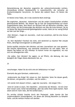 Demoralisierung der Menschen angesichts der umherschwimmenden Leichen,
Umwandlung schöner Handelsschiffe in Lazarettschiffe, die zeitweise als
Krankentransporter herumirren. Im Namen des Lebens? Kaum. Im Namen des
Todes.
Im Namen eines Todes, der in das westliche Mark eindringt.
Die englischen, deutschen, italienischen und die andern Gesellschaften erließen
gleichlautende Befehle. Von diesem Tag an fuhr die Emigrantenflotte auf einem
ausgestorbenen Meer. Kein Rauch am Horizont ließ auf Menschen schließen. Kein
Herz schlug. Auf die Ermahnungen des Ministers war dies die erste Antwort. Da sie
im Namen der Menschenwürde geheimgehalten wurde, hatte sie nur wenig Einfluß
auf den Lauf der Dinge …
»Herr Minister«, fragte ein Journalist, »muß man annehmen, daß Sie eine Zensur
verhängen?«
»Ei, Herr Machefer! Fürchten Sie nicht, sich lächerlich zu machen? Wer erlaubt
Ihnen, derartige Extravaganzen zu behaupten?«
Solche Ausfälle zwischen dem Minister und dem Journalisten war man gewohnt.
Das brachte Abwechslung, und manchmal amüsierten sie sich dabei. Aber an
diesem Tag haßten sie sich offenbar. Es kommt immer ein Augenblick, wo man
sich mit seinesgleichen mißt.
»Sie selbst, Herr Minister! Sie sagten, es sei Pflicht, die Meinung, die man
bezüglich der Folgen dieses Abenteuers hat, zu
77
verschweigen. Haben Sie da nicht eine Art Selbstzensur im Auge?
Einerseits das gute Gewissen, andererseits …«
»Andererseits das Ihrige! Wir wissen es, Herr Machefer. Seien Sie dessen gewiß,
Sie können, wie gewohnt, schreiben, was Sie wollen.«
»Ich werde mich danach richten«, sagte der Journalist. »Ab morgen früh.«
»Und ich werde es lesen, Herr Machefer«, antwortete der Minister. »Ich bin einer
Ihrer treuen Leser. Sicher berufsbedingt, aber das sollte Ihnen Spaß machen. Nach
allem sind wir nicht viele, die Ihre Artikel lesen.«
Ein serviles Lächeln huschte durch den Pressesaal. Jeder kannte die fast
unüberwindbaren Schwierigkeiten, mit denen die Zeitung Machefers zu kämpfen
hatte, und die meisten freuten sich darüber.
 