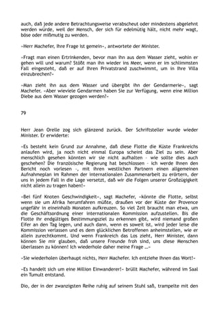 auch, daß jede andere Betrachtungsweise verabscheut oder mindestens abgelehnt
werden würde, weil der Mensch, der sich für edelmütig hält, nicht mehr wagt,
böse oder mißmutig zu werden.
»Herr Machefer, Ihre Frage ist gemein«, antwortete der Minister.
»Fragt man einen Ertrinkenden, bevor man ihn aus dem Wasser zieht, wohin er
gehen will und warum? Stößt man ihn wieder ins Meer, wenn er im schlimmsten
Fall eingesteht, daß er auf Ihren Privatstrand zuschwimmt, um in Ihre Villa
einzubrechen?«
»Man zieht ihn aus dem Wasser und übergibt ihn der Gendarmerie«, sagt
Machefer. »Aber wieviele Gendarmen haben Sie zur Verfügung, wenn eine Million
Diebe aus dem Wasser gezogen werden?«
79
Herr Jean Orelle zog sich glänzend zurück. Der Schriftsteller wurde wieder
Minister. Er erwiderte:
»Es besteht kein Grund zur Annahme, daß diese Flotte die Küste Frankreichs
anlaufen wird, ja noch nicht einmal Europa scheint das Ziel zu sein. Aber
menschlich gesehen könnten wir sie nicht aufhalten – wie sollte dies auch
geschehen? Die französische Regierung hat beschlossen – ich werde Ihnen den
Bericht noch vorlesen –, mit ihren westlichen Partnern einen allgemeinen
Aufnahmeplan im Rahmen der internationalen Zusammenarbeit zu erörtern, der
uns in jedem Fall in die Lage versetzt, daß wir die Folgen unserer Großzügigkeit
nicht allein zu tragen haben!«
»Bei fünf Knoten Geschwindigkeit«, sagt Machefer, »könnte die Flotte, selbst
wenn sie um Afrika herumfahren müßte, draußen vor der Küste der Provence
ungefähr in eineinhalb Monaten aufkreuzen. So viel Zeit braucht man etwa, um
die Geschäftsordnung einer internationalen Kommission aufzustellen. Bis die
Flotte ihr endgültiges Bestimmungsziel zu erkennen gibt, wird niemand großen
Eifer an den Tag legen, und auch dann, wenn es soweit ist, wird jeder leise die
Kommission verlassen und es dem glücklichen Betroffenen anheimstellen, wie er
allein zurechtkommt. Und wenn Frankreich das Los zieht, Herr Minister, dann
können Sie mir glauben, daß unsere Freunde froh sind, uns diese Menschen
überlassen zu können! Ich wiederhole daher meine Frage …«
»Sie wiederholen überhaupt nichts, Herr Machefer. Ich entziehe Ihnen das Wort!«
»Es handelt sich um eine Million Einwanderer!« brüllt Machefer, während im Saal
ein Tumult entstand.
Dio, der in der zwanzigsten Reihe ruhig auf seinem Stuhl saß, trampelte mit den
 