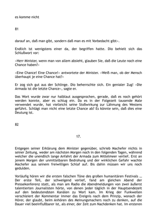 es komme nicht
81
darauf an, daß man gibt, sondern daß man es mit Vorbedacht gibt«.
Endlich ist wenigstens einer da, der begriffen hatte. Dio behielt sich das
Schlußwort vor:
»Herr Minister, wenn man von allem absieht, glauben Sie, daß die Leute noch eine
Chance haben?«
»Eine Chance! Eine Chance!« antwortete der Minister. »Weiß man, ob der Mensch
überhaupt je eine Chance hat?«
Er zog sich gut aus der Schlinge. Dio beherrschte sich. Ein genialer Zug! »Die
Armada ist die letzte Chance«, sagte er.
Das Wort wurde zwar nur halblaut ausgesprochen, gerade, daß es noch gehört
werden konnte, aber es schlug ein. Da es in der Folgezeit tausende Male
verwendet wurde, hat vielleicht seine Stoßwirkung zur Lähmung des Westens
geführt. Schlägt man nicht eine letzte Chance ab? Es könnte sein, daß dies eine
Deutung ist.
82
17.
Entgegen seiner Erklärung dem Minister gegenüber, schrieb Machefer nichts in
seiner Zeitung, weder am nächsten Morgen noch in den folgenden Tagen, während
welcher die unendlich lange Anfahrt der Armada zum Mittelmeer verlief. Erst an
jenem Morgen der unmittelbaren Bedrohung und der wirklichen Gefahr wachte
Machefer aus seinem freiwilligen Schlaf auf. Bis dahin müssen wir uns noch
gedulden.
Vorläufig hören wir die ersten falschen Töne des großen humanitären Festivals …
Der erste Teil, der schweigend verlief, fand am gleichen Abend der
Pressekonferenz statt, als man am Radio die Abendmeldungen von zwei äußerst
talentierten Journalisten hörte, von denen jeder täglich in der Hauptsendezeit
auf den bedeutendsten Kanälen zu Wort kam. Im Krieg der Funkwellen
verschleiert der Kommentar immer das Ereignis nach dem Prinzip, wonach der
Hörer, der glaubt, beim Anhören des Meinungsmachers noch zu denken, auf die
Dauer viel beeinflußbarer ist, als einer, der Zeit zum Nachdenken hat. Im ersteren
 