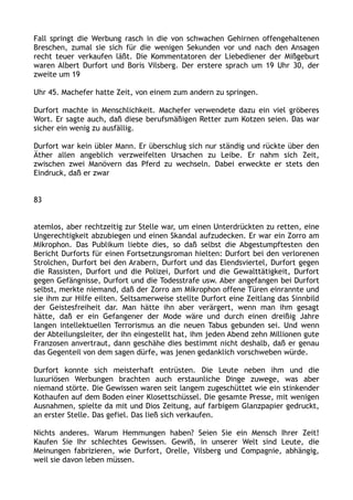 Fall springt die Werbung rasch in die von schwachen Gehirnen offengehaltenen
Breschen, zumal sie sich für die wenigen Sekunden vor und nach den Ansagen
recht teuer verkaufen läßt. Die Kommentatoren der Liebediener der Mißgeburt
waren Albert Durfort und Boris Vilsberg. Der erstere sprach um 19 Uhr 30, der
zweite um 19
Uhr 45. Machefer hatte Zeit, von einem zum andern zu springen.
Durfort machte in Menschlichkeit. Machefer verwendete dazu ein viel gröberes
Wort. Er sagte auch, daß diese berufsmäßigen Retter zum Kotzen seien. Das war
sicher ein wenig zu ausfällig.
Durfort war kein übler Mann. Er überschlug sich nur ständig und rückte über den
Äther allen angeblich verzweifelten Ursachen zu Leibe. Er nahm sich Zeit,
zwischen zwei Manövern das Pferd zu wechseln. Dabei erweckte er stets den
Eindruck, daß er zwar
83
atemlos, aber rechtzeitig zur Stelle war, um einen Unterdrückten zu retten, eine
Ungerechtigkeit abzubiegen und einen Skandal aufzudecken. Er war ein Zorro am
Mikrophon. Das Publikum liebte dies, so daß selbst die Abgestumpftesten den
Bericht Durforts für einen Fortsetzungsroman hielten: Durfort bei den verlorenen
Strolchen, Durfort bei den Arabern, Durfort und das Elendsviertel, Durfort gegen
die Rassisten, Durfort und die Polizei, Durfort und die Gewalttätigkeit, Durfort
gegen Gefängnisse, Durfort und die Todesstrafe usw. Aber angefangen bei Durfort
selbst, merkte niemand, daß der Zorro am Mikrophon offene Türen einrannte und
sie ihm zur Hilfe eilten. Seltsamerweise stellte Durfort eine Zeitlang das Sinnbild
der Geistesfreiheit dar. Man hätte ihn aber verärgert, wenn man ihm gesagt
hätte, daß er ein Gefangener der Mode wäre und durch einen dreißig Jahre
langen intellektuellen Terrorismus an die neuen Tabus gebunden sei. Und wenn
der Abteilungsleiter, der ihn eingestellt hat, ihm jeden Abend zehn Millionen gute
Franzosen anvertraut, dann geschähe dies bestimmt nicht deshalb, daß er genau
das Gegenteil von dem sagen dürfe, was jenen gedanklich vorschweben würde.
Durfort konnte sich meisterhaft entrüsten. Die Leute neben ihm und die
luxuriösen Werbungen brachten auch erstaunliche Dinge zuwege, was aber
niemand störte. Die Gewissen waren seit langem zugeschüttet wie ein stinkender
Kothaufen auf dem Boden einer Klosettschüssel. Die gesamte Presse, mit wenigen
Ausnahmen, spielte da mit und Dios Zeitung, auf farbigem Glanzpapier gedruckt,
an erster Stelle. Das gefiel. Das ließ sich verkaufen.
Nichts anderes. Warum Hemmungen haben? Seien Sie ein Mensch Ihrer Zeit!
Kaufen Sie Ihr schlechtes Gewissen. Gewiß, in unserer Welt sind Leute, die
Meinungen fabrizieren, wie Durfort, Orelle, Vilsberg und Compagnie, abhängig,
weil sie davon leben müssen.
 