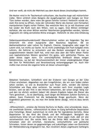 Und wer weiß, ob nicht die Wahrheit aus dem Mund dieses Unschuldigen kommt.
Die Mutter wird in ihr Taschentuch schluchzen, das feuchte Auge voll mütterlicher
Liebe. Wenn wirklich eines Morgens die Ausgehungerten vom Ganges vor ihrer
Türe stehen würden, dann wäre die ganze Familie ruiniert! Vielleicht würde sie,
statt ihre Arme zu öffnen, trotz der rührenden Worte des kleinen vom Fernsehen
manipulierten Engels vorher fliehen. Das westliche Herz ist ja voll Illusionen und
hat weder die Kraft noch den Willen, nein zu sagen. Eine Million einfältiger
Aufsätze, die von einer Million weicher Vaterherzen gutgeheißen werden, können
insgesamt ein völlig zerrüttetes Klima erzeugen. Vielleicht ist dies eine Erklärung
…
Siebentausendzweihundertzwölf Oberschullehrer wollen am folgenden Tag den
Unterricht mit einer Aussprache über Rassismus beginnen. Ob sie
Mathematiklehrer oder Lehrer für Englisch, Chemie, Geographie oder sogar für
Latein sind, tut nichts zur Sache. Ist es nicht unabhängig vom Fach Aufgabe eines
Lehrers, die Gehirne zu ermuntern und das Denken anzuregen? Da man so
ausgezeichneten idealen Stoff hat, wird man also über die Fahrt dieser Flotte
zum kapitalistischen Westen sprechen! Ein gutes, sehr politisches Thema, wo
jeder etwas sagen kann. Ein unerschöpfliches Drehbuch dieses ewigen
Kollektivkinos, wo bei der Verschwommenheit der immer wiedergekäuten Dinge
der Sinn für Wirklichkeit und Verantwortung verlorengegangen ist. Auch hier
müßte man einmal die negative Seite all dieser schwammigen
87
Debatten festhalten. Schließlich wird der Eroberer vom Ganges an der Côte
d‘Azur erscheinen. Abgesehen von den Irregeführten, die wir zum Süden ziehen
sehen werden, so wie es Brandstifter zum Feuer zieht, werden die kleinen
Schreihälse wie Papa alles verlieren. Sie werden nach ihrer stupiden Logik
brüllen, weil sie den Tritt in den Hintern bekommen, der schon längst fällig war
und den sie ehrlich verdient haben! Mit diesem Ergebnis haben die Diener des
Tiers gerechnet … Es ist überflüssig, noch länger die Millionen Zuhörer Durforts zu
zählen. Ganz Frankreich hat die betäubende Droge geschluckt. Wenn der
Augenblick gekommen ist, wo man ihm beide Beine absägt, wird es dazu bereit
sein …
»Offensichtlich«, ertönte die Stimme Durforts im Radio, eine schneidende, klare,
nie zweifelnde Stimme, »offensichtlich ist diese im Gang befindliche Deportation
eine freiwillige. Dieser Justizirrtum ist nicht die Tat irgendeines Gerichts. Diese
Deportation ist das Kind des Elends und der Hilflosigkeit. Bezüglich des
Justizirrtums bitte ich um Nachsicht, wenn ich Ihnen sagen muß, daß wir alle
verantwortlich sind. Die reiche Welt hat die Dritte Welt verdammt. Sie hat
Schranken aller Art errichtet, moralische, wirtschaftliche und politische
Schranken, hinter denen sie gegenwärtiges und zukünftiges Leben von Dreiviertel
der Weltbevölkerung eingesperrt hat. Nun revoltiert dieses ungeheuere Gefängnis
 